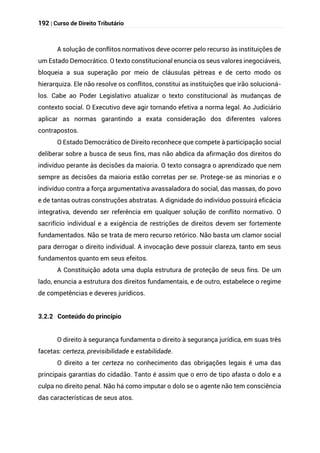 192 | Curso de Direito Tributário
A solução de conflitos normativos deve ocorrer pelo recurso às instituições de
um Estado Democrático. O texto constitucional enuncia os seus valores inegociáveis,
bloqueia a sua superação por meio de cláusulas pétreas e de certo modo os
hierarquiza. Ele não resolve os conflitos, constitui as instituições que irão solucioná-
los. Cabe ao Poder Legislativo atualizar o texto constitucional às mudanças de
contexto social. O Executivo deve agir tornando efetiva a norma legal. Ao Judiciário
aplicar as normas garantindo a exata consideração dos diferentes valores
contrapostos.
O Estado Democrático de Direito reconhece que compete à participação social
deliberar sobre a busca de seus fins, mas não abdica da afirmação dos direitos do
indivíduo perante às decisões da maioria. O texto consagra o aprendizado que nem
sempre as decisões da maioria estão corretas per se. Protege-se as minorias e o
indivíduo contra a força argumentativa avassaladora do social, das massas, do povo
e de tantas outras construções abstratas. A dignidade do indivíduo possuirá eficácia
integrativa, devendo ser referência em qualquer solução de conflito normativo. O
sacrifício individual e a exigência de restrições de direitos devem ser fortemente
fundamentados. Não se trata de mero recurso retórico. Não basta um clamor social
para derrogar o direito individual. A invocação deve possuir clareza, tanto em seus
fundamentos quanto em seus efeitos.
A Constituição adota uma dupla estrutura de proteção de seus fins. De um
lado, enuncia a estrutura dos direitos fundamentais, e de outro, estabelece o regime
de competências e deveres jurídicos.
3.2.2 Conteúdo do princípio
O direito à segurança fundamenta o direito à segurança jurídica, em suas três
facetas: certeza, previsibilidade e estabilidade.
O direito a ter certeza no conhecimento das obrigações legais é uma das
principais garantias do cidadão. Tanto é assim que o erro de tipo afasta o dolo e a
culpa no direito penal. Não há como imputar o dolo se o agente não tem consciência
das características de seus atos.
 