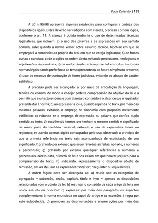 Paulo Caliendo | 193
A LC n. 95/98 apresenta algumas exigências para configurar a certeza dos
dispositivos legais. Estes deverão ser redigidos com clareza, precisão e ordem lógica,
conforme o art. 11. A clareza é obtida mediante o uso de determinadas técnicas
legislativas, que incluem: a) o uso das palavras e as expressões em seu sentido
comum, salvo quando a norma versar sobre assunto técnico, hipótese em que se
empregará a nomenclatura própria da área em que se esteja legislando; b) de frases
curtas e concisas; c) de orações na ordem direta, evitando preciosismo, neologismo e
adjetivações dispensáveis; d) da uniformidade do tempo verbal em todo o texto das
normas legais, dando preferência ao tempo presente ou ao futuro simples do presente;
e) usar os recursos de pontuação de forma judiciosa, evitando os abusos de caráter
estilístico.
A precisão pode ser alcançada: a) por meio da articulação da linguagem,
técnica ou comum, de modo a ensejar perfeita compreensão do objetivo da lei e a
permitir que seu texto evidencie com clareza o conteúdo e o alcance que o legislador
pretende dar à norma; b) ao expressar a ideia, quando repetida no texto, por meio das
mesmas palavras, evitando o emprego de sinonímia com propósito meramente
estilístico; c) evitando-se o emprego de expressão ou palavra que confira duplo
sentido ao texto; d) escolhendo termos que tenham o mesmo sentido e significado
na maior parte do território nacional, evitando o uso de expressões locais ou
regionais; e) usando apenas siglas consagradas pelo uso, observado o princípio de
que a primeira referência no texto seja acompanhada de explicitação de seu
significado; f) grafando por extenso quaisquer referências feitas, no texto, a números
e percentuais; g) grafando por extenso quaisquer referências a números e
percentuais, exceto data, número de lei e nos casos em que houver prejuízo para a
compreensão do texto; h) indicando, expressamente o dispositivo objeto de
remissão, em vez de usar as expressões “anterior”, “seguinte” ou equivalentes.
A ordem lógica deve ser alcançada ao: a) reunir sob as categorias de
agregação – subseção, seção, capítulo, título e livro – apenas as disposições
relacionadas com o objeto da lei; b) restringir o conteúdo de cada artigo da lei a um
único assunto ou princípio; c) expressar por meio dos parágrafos os aspectos
complementares à norma enunciada no caput do artigo e as exceções à regra por
este estabelecida; d) promover as discriminações e enumerações por meio dos
 