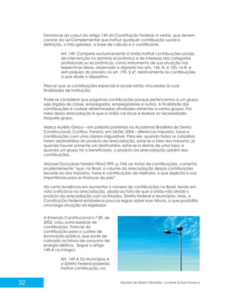 32 Noções de Direito Tributário - Luciane Schulz Fonseca
Denota-se do caput do artigo 149 da Constituição Federal, in verbis, que devem
constar da Lei Complementar que instituir qualquer contribuição social a
definição, o fato gerador, a base de cálculo e o contribuinte.
Art. 149. Compete exclusivamente à União instituir contribuições sociais,
de intervenção no domínio econômico e de interesse das categorias
profissionais ou econômicas, como instrumento de sua atuação nas
respectivas áreas, observado o disposto nos arts. 146, III, e 150, I e III, e
sem prejuízo do previsto no art. 195, § 6º, relativamente às contribuições
a que alude o dispositivo.
Frisa-se que as contribuições especiais e sociais estão vinculadas às suas
finalidades de instituição.
Pode-se considerar que pagamos contribuições porque pertencemos a um grupo:
seja órgãos de classe, empregados, empregadores e outros. A finalidade das
contribuições é custear determinadas atividades atinentes a certos grupos. Por
meio dessa arrecadação é que a União vai atuar e realizar as necessidades
daquele grupo.
Marco Aurélio Greco – em palestra proferida na Academia Brasileira de Direito
Constitucional. Curitiba, Paraná, em 24/06/ 2004 - diferencia impostos, taxas e
contribuições com uma clareza inigualável. Para ele, quando todos os cidadãos
forem destinatários do produto da arrecadação, estar-se a falar dos impostos; já
quando houver somente um destinatário, estar-se-á diante de uma taxa; e
quando um grupo for o beneficiado, o produto da arrecadação advém das
contribuições.
Manoel Gonçalves Ferreira Filho(1999, p.104) ao tratar de contribuições, comenta
prudentemente “que, no Brasil, o volume da arrecadação dessas contribuições
excede ao dos impostos, taxas e contribuições de melhoria, o que explicita a sua
importância para as finanças do país”.
Há certa tendência em aumentar o número de contribuições no Brasil, tendo em
vista a eficácia na arrecadação, aliada ao fato de que a União não divide o
produto da arrecadação com os Estados, Distrito Federal e Municípios. Mais, a
Constituição Federal estabelece poucas regras sobre esse tributo, o que possibilita
uma larga atuação do legislador.
A Emenda Constitucional n.º 39, de
2002, criou outra espécie de
contribuição. Trata-se da
contribuição para o custeio de
iluminação pública, que pode ser
cobrada na fatura de consumo de
energia elétrica. Segue o artigo
149-A na íntegra:
Art. 149-A Os Municípios e
o Distrito Federal poderão
instituir contribuição, na
 