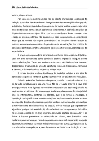 194 | Curso de Direito Tributário
incisos, alíneas e itens.
Por óbvio que a certeza jurídica não se esgota em técnicas legislativas de
redação normativa. Trata-se de uma listagem meramente exemplificativa que não
substitui os fundamentos da boa linguagem ou da lógica jurídica. A certeza jurídica
exige ainda que as normas sejam coerentes e consistentes. A coerência exige que os
dispositivos normativos sejam lidos com suporte recíproco. Estes possuem uma
relação de interdependência, não devendo ser lidos isoladamente. A consistência
exige que as normas não sejam contraditórias. As soluções devem buscar ao
máximo a manutenção normativa. O que não afasta as aplicações dos critérios de
solução de conflitos normativos, tais como os critérios hierárquico, cronológico e de
especialidade.
O ora descrito não poderia ser mais desconforme com o sistema tributário.
Este tem sido apresentado como complexo, caótico, impreciso, inseguro, dentre
tantas adjetivações. Talvez em nenhum outro ramo do Direito exista tamanho
descompasso pragmático. De um lado, a profunda exigência de segurança normativa
e, de outro, a dura realidade do império da insegurança.
A certeza jurídica se dirige igualmente às decisões judiciais e aos atos da
administração pública. Tanto um quanto o outro devem ser devidamente motivados.
O direito a decisões fundamentadas possui previsão constitucional no art. 93,
IX, do texto constitucional e nos arts. 165 e 458 do revogado CPC/73. O novo CPC,
em vigor, é muito mais rigoroso no controle da motivação das decisões judiciais, ao
exigir no seu art. 489 que não se considera fundamentada qualquer decisão judicial,
seja ela interlocutória, sentença ou acórdão, que: i) se limitar à indicação, à
reprodução ou à paráfrase de ato normativo, sem explicar sua relação com a causa
ou a questão decidida; ii) empregar conceitos jurídicos indeterminados, sem explicar
o motivo concreto de sua incidência no caso; iii) invocar motivos que se prestariam
a justificar qualquer outra decisão; iv) não enfrentar todos os argumentos deduzidos
no processo capazes de, em tese, infirmar a conclusão adotada pelo julgador; v) se
limitar a invocar precedente ou enunciado de súmula, sem identificar seus
fundamentos determinantes nem demonstrar que o caso sob julgamento se ajusta
àqueles fundamentos; e vi) deixar de seguir enunciado de súmula, jurisprudência ou
precedente invocado pela parte, sem demonstrar a existência de distinção no caso
 