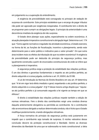Paulo Caliendo | 195
em julgamento ou a superação do entendimento.
A exigência de previsibilidade está consagrada no princípio de vedação de
surpresa do contribuinte. Este princípio estabelece que o encargo de pagar tributos
não pode ser agravado por exigências inesperadas. O contribuinte tem o direito de
se programar para cumprir as obrigações legais. O princípio da anterioridade é uma
decorrência imediata da exigência de não surpresa.
O Estado deve planejar suas ações, especialmente na ordem econômica. A
atuação planejada é imperativo constitucional e obrigação legal. Determina o art. 174
que: “Como agente normativo e regulador da atividade econômica, o Estado exercerá,
na forma da lei, as funções de fiscalização, incentivo e planejamento, sendo este
determinante para o setor público e indicativo para o setor privado”. Em que outra
área incidem mais os efeitos da tributação do que na ordem econômica? A exigência
de previsibilidade pode ser deduzida do princípio da segurança jurídica, mas
igualmente construída a partir de enunciados constitucionais de onde se infere que
o planejamento é imperativo.
A segurança jurídica exige a proteção da estabilidade das relações jurídicas.
É um dos direitos e garantias fundamentais o respeito ao ato jurídico perfeito, ao
direito adquirido e à coisa julgada, conforme o art. 5º, XXXVI, da CF/88.
A Lei de Introdução às Normas do Direito Brasileiro em seu art. 6º determina
que: “A lei em vigor terá efeito imediato e geral, respeitando o ato jurídico perfeito, o
direito adquirido e a coisa julgada”. O § 1º desse mesmo artigo dispõe que: “reputa-
se ato jurídico perfeito o já consumado segundo a lei vigente ao tempo em que se
efetuou”.
O direito à estabilidade das relações jurídicas impede também a edição de
normas retroativas. Fere o direito dos contribuintes exigir uma conduta diversa
daquela anteriormente obrigatória ou permitida ao contribuinte. Se o contribuinte
não se encontrava obrigado a realizar determinada conduta, não é lícito que o Estado
modifique posteriormente, criando obrigações retroativas.
A força normativa do princípio da segurança jurídica está justamente em
impedir que o contribuinte seja tomado de surpresa. O núcleo valorativo dessa
conclusão decorre da proteção constitucional à liberdade. Dentre as diversas
dimensões da liberdade há uma que se sobressalta no texto constitucional: a ideia
 