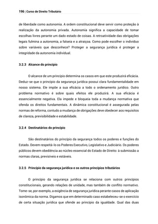 196 | Curso de Direito Tributário
de liberdade como autonomia. A ordem constitucional deve servir como proteção à
realização da autonomia privada. Autonomia significa a capacidade de tomar
escolhas livres perante um dado estado de coisas. A retroatividade das obrigações
legais fulmina a autonomia, a falseia e a atraiçoa. Como pode escolher o indivíduo
sobre variáveis que desconhece? Proteger a segurança jurídica é proteger a
integridade da autonomia individual.
3.2.3 Alcance do princípio
O alcance de um princípio determina os casos em que este produzirá eficácia.
Deduz-se que o princípio da segurança jurídica possui clara fundamentalidade em
nosso sistema. Ele impõe a sua eficácia a todo o ordenamento jurídico. Outro
problema normativo é sobre quais efeitos ele produzirá. A sua eficácia é
essencialmente negativa. Ela impede e bloqueia toda a mudança normativa que
ofenda os direitos fundamentais. A dinâmica constitucional é assegurada pelas
normas de reforma, contudo a mudança de obrigações deve obedecer aos requisitos
de clareza, previsibilidade e estabilidade.
3.2.4 Destinatários do princípio
São destinatários do princípio da segurança todos os poderes e funções do
Estado. Devem respeitá-lo os Poderes Executivo, Legislativo e Judiciário. Os poderes
públicos devem obediência ao núcleo essencial do Estado de Direito: à submissão a
normas claras, previsíveis e estáveis.
3.2.5 Princípio da segurança jurídica e os outros princípios tributários
O princípio da segurança jurídica se relaciona com outros princípios
constitucionais, gerando relações de unidade, mas também de conflito normativo.
Tome-se, por exemplo, a exigência de segurança jurídica perante casos de aplicação
isonômica da norma. Digamos que em determinado caso estabeleceu-se o exercício
de certa situação jurídica que ofende ao princípio da igualdade. Qual das duas
 