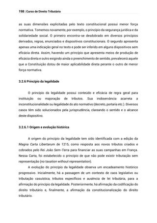 198 | Curso de Direito Tributário
as suas dimensões explicitadas pelo texto constitucional possui menor força
normativa. Tomemos novamente, por exemplo, o princípio da segurança jurídica e da
solidariedade social. O primeiro encontra-se desdobrado em diversos princípios
derivados, regras, enunciados e dispositivos constitucionais. O segundo apresenta
apenas uma indicação geral no texto e pode ser inferido em alguns dispositivos sem
eficácia direta. Assim, havendo um princípio que apresenta meios de produção de
eficácia direta e outro exigindo ainda o preenchimento de sentido, prevalecerá aquele
que a Constituição dotou de maior aplicabilidade direta perante o outro de menor
força normativa.
3.2.6 Princípio da legalidade
O princípio da legalidade possui conteúdo e eficácia de regra geral para
instituição ou majoração de tributos. Sua inobservância acarreta a
inconstitucionalidade ou ilegalidade do ato normativo (decreto, portaria etc.). Diversos
casos têm sido solucionados pela jurisprudência, clareando o sentido e o alcance
deste dispositivo.
3.2.6.1 Origem e evolução histórica
A origem do princípio da legalidade tem sido identificada com a edição da
Magna Carta Libertarum de 1215, como resposta aos novos tributos criados e
cobrados pelo Rei João Sem-Terra para financiar as suas campanhas em França.
Nessa Carta, foi estabelecido o princípio de que não pode existir tributação sem
representação (no taxation without representation).
A evolução do princípio da legalidade observa um encadeamento histórico
progressivo. Inicialmente, há a passagem de um contexto de caos legislativo ou
tributação casuística, tributos específicos e ausência de lei tributária, para a
afirmação do princípio da legalidade. Posteriormente, há afirmação da codificação do
direito tributário e, finalmente, a afirmação da constitucionalização do direito
tributário.
 