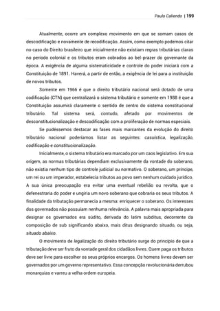 Paulo Caliendo | 199
Atualmente, ocorre um complexo movimento em que se somam casos de
descodificação e novamente de recodificação. Assim, como exemplo podemos citar
no caso do Direito brasileiro que inicialmente não existiam regras tributárias claras
no período colonial e os tributos eram cobrados ao bel-prazer do governante da
época. A exigência de alguma sistematicidade e controle do poder iniciará com a
Constituição de 1891. Haverá, a partir de então, a exigência de lei para a instituição
de novos tributos.
Somente em 1966 é que o direito tributário nacional será dotado de uma
codificação (CTN) que centralizará o sistema tributário e somente em 1988 é que a
Constituição assumirá claramente o sentido de centro do sistema constitucional
tributário. Tal sistema será, contudo, afetado por movimentos de
desconstitucionalização e descodificação com a proliferação de normas especiais.
Se pudéssemos destacar as fases mais marcantes da evolução do direito
tributário nacional poderíamos listar as seguintes: casuística, legalização,
codificação e constitucionalização.
Inicialmente, o sistema tributário era marcado por um caos legislativo. Em sua
origem, as normas tributárias dependiam exclusivamente da vontade do soberano,
não existia nenhum tipo de controle judicial ou normativo. O soberano, um príncipe,
um rei ou um imperador, estabelecia tributos ao povo sem nenhum cuidado jurídico.
A sua única preocupação era evitar uma eventual rebelião ou revolta, que o
defenestraria do poder e ungiria um novo soberano que cobraria os seus tributos. A
finalidade da tributação permanecia a mesma: enriquecer o soberano. Os interesses
dos governados não possuíam nenhuma relevância. A palavra mais apropriada para
designar os governados era súdito, derivada do latim subditus, decorrente da
composição de sub significando abaixo, mais ditus designando situado, ou seja,
situado abaixo.
O movimento de legalização do direito tributário surge do princípio de que a
tributação deve ser fruto da vontade geral dos cidadãos livres. Quem paga os tributos
deve ser livre para escolher os seus próprios encargos. Os homens livres devem ser
governados por um governo representativo. Essa concepção revolucionária derrubou
monarquias e varreu a velha ordem europeia.
 