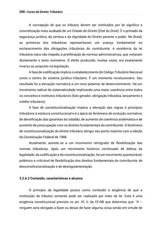 200 | Curso de Direito Tributário
A concepção de que os tributos devem ser instituídos por lei significa a
concretização mais acabada de um Estado de Direito (État du Droit). É o primado da
segurança jurídica, da certeza e da dignidade do Direito perante o poder. No Brasil,
as primeiras leis tributárias representaram um avanço fundamental no
esclarecimento das obrigações tributárias do contribuinte. A existência da lei
tributária clara não impediu a proliferação de normas administrativas, que violavam
diretamente o texto normativo. O efeito produzido, muitas vezes, era exatamente
inverso ao proposto na legislação.
A fase de codificação implica o estabelecimento do Código Tributário Nacional
como o centro do sistema jurídico-tributário. É um momento revolucionário. Seu
resultado foi a elevação normativa a um novo patamar de desenvolvimento. Há um
incremento radical de sistematicidade implicando uma maior coerência entre todos
os conceitos e institutos tributários (fato gerador, obrigação tributária, lançamento e
crédito tributário).
A fase de constitucionalização implica a elevação das regras e princípios
tributários à estatura constitucional e é o ápice do fenômeno de evolução normativa,
de densificação das garantias do cidadão, de aumento de coerência sistemática e de
aumento de preocupação com os direitos fundamentais do contribuinte. O fenômeno
de constitucionalização do direito tributário atingiu seu ponto máximo com a edição
da Constituição Federal de 1988.
Atualmente, assiste-se a um movimento retrógrado de flexibilização das
normas tributárias. Após um movimento histórico continuado de defesa da
legalidade, da codificação e da constitucionalização, há um movimento questionável,
polêmico e criticável de flexibilização dos direitos fundamentais do contribuinte, de
desconstitucionalização e de desregulamentação.
3.2.6.2 Conteúdo, características e alcance
O princípio da legalidade possui como conteúdo a exigência de que a
instituição de tributos somente pode ser realizada por meio de lei. Esta é uma
exigência constitucional prevista no art. 5º, II, da CF/88 que determina que: “II –
ninguém será obrigado a fazer ou deixar de fazer alguma coisa senão em virtude de
 