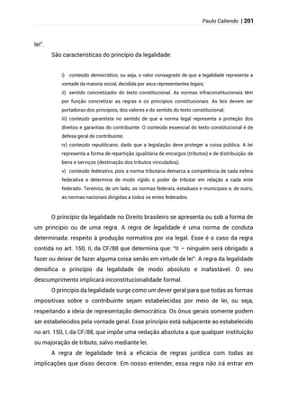 Paulo Caliendo | 201
lei”.
São características do princípio da legalidade:
i) conteúdo democrático, ou seja, o valor consagrado de que a legalidade representa a
vontade da maioria social, decidida por seus representantes legais;
ii) sentido concretizador do texto constitucional. As normas infraconstitucionais têm
por função concretizar as regras e os princípios constitucionais. As leis devem ser
portadoras dos princípios, dos valores e do sentido do texto constitucional;
iii) conteúdo garantista no sentido de que a norma legal representa a proteção dos
direitos e garantias do contribuinte. O conteúdo essencial do texto constitucional é de
defesa geral de contribuinte;
iv) conteúdo republicano, dado que a legislação deve proteger a coisa pública. A lei
representa a forma de repartição igualitária de encargos (tributos) e de distribuição de
bens e serviços (destinação dos tributos vinculados);
v) conteúdo federativo, pois a norma tributária demarca a competência de cada esfera
federativa e determina de modo rígido o poder de tributar em relação a cada ente
federado. Teremos, de um lado, as normas federais, estaduais e municipais e, de outro,
as normas nacionais dirigidas a todos os entes federados.
O princípio da legalidade no Direito brasileiro se apresenta ou sob a forma de
um princípio ou de uma regra. A regra de legalidade é uma norma de conduta
determinada: respeito à produção normativa por via legal. Esse é o caso da regra
contida no art. 150, II, da CF/88 que determina que: “II – ninguém será obrigado a
fazer ou deixar de fazer alguma coisa senão em virtude de lei”. A regra da legalidade
densifica o princípio da legalidade de modo absoluto e inafastável. O seu
descumprimento implicará inconstitucionalidade formal.
O princípio da legalidade surge como um dever geral para que todas as formas
impositivas sobre o contribuinte sejam estabelecidas por meio de lei, ou seja,
respeitando a ideia de representação democrática. Os ônus gerais somente podem
ser estabelecidos pela vontade geral. Esse princípio está subjacente ao estabelecido
no art. 150, I, da CF/88, que impõe uma vedação absoluta a que qualquer instituição
ou majoração de tributo, salvo mediante lei.
A regra de legalidade terá a eficácia de regras jurídica com todas as
implicações que disso decorre. Em nosso entender, essa regra não irá entrar em
 