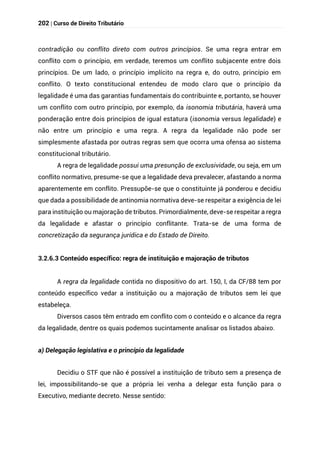 202 | Curso de Direito Tributário
contradição ou conflito direto com outros princípios. Se uma regra entrar em
conflito com o princípio, em verdade, teremos um conflito subjacente entre dois
princípios. De um lado, o princípio implícito na regra e, do outro, princípio em
conflito. O texto constitucional entendeu de modo claro que o princípio da
legalidade é uma das garantias fundamentais do contribuinte e, portanto, se houver
um conflito com outro princípio, por exemplo, da isonomia tributária, haverá uma
ponderação entre dois princípios de igual estatura (isonomia versus legalidade) e
não entre um princípio e uma regra. A regra da legalidade não pode ser
simplesmente afastada por outras regras sem que ocorra uma ofensa ao sistema
constitucional tributário.
A regra de legalidade possui uma presunção de exclusividade, ou seja, em um
conflito normativo, presume-se que a legalidade deva prevalecer, afastando a norma
aparentemente em conflito. Pressupõe-se que o constituinte já ponderou e decidiu
que dada a possibilidade de antinomia normativa deve-se respeitar a exigência de lei
para instituição ou majoração de tributos. Primordialmente, deve-se respeitar a regra
da legalidade e afastar o princípio conflitante. Trata-se de uma forma de
concretização da segurança jurídica e do Estado de Direito.
3.2.6.3 Conteúdo específico: regra de instituição e majoração de tributos
A regra da legalidade contida no dispositivo do art. 150, I, da CF/88 tem por
conteúdo específico vedar a instituição ou a majoração de tributos sem lei que
estabeleça.
Diversos casos têm entrado em conflito com o conteúdo e o alcance da regra
da legalidade, dentre os quais podemos sucintamente analisar os listados abaixo.
a) Delegação legislativa e o princípio da legalidade
Decidiu o STF que não é possível a instituição de tributo sem a presença de
lei, impossibilitando-se que a própria lei venha a delegar esta função para o
Executivo, mediante decreto. Nesse sentido:
 