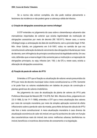 204 | Curso de Direito Tributário
Se a norma não estiver completa, ela não pode realizar plenamente o
fenômeno da incidência e não poderá gerar a cobrança válida de tributos.
c) Criação de obrigações acessórias por norma infralegal
O STF entendeu no julgamento do caso sobre o desembaraço aduaneiro das
mercadorias importadas do exterior que existia legitimidade da instituição de
obrigações acessórias por meio de decreto (RE 182.971). Nesse caso, a norma
infralegal exigiu a antecipação da data de recolhimento, sem a previsão legal. O Rel.
Min. Ilmar Galvão, em julgamento em 5-8-1997, votou no sentido de que era
constitucional a alteração da data do vencimento das obrigações tributárias por meio
de decreto, sem infringência do princípio constitucional da legalidade estrita. Em seu
voto, defendeu que a reserva legal é tão somente para a instituição e a majoração de
obrigações principais, ou seja, tributos (art. 150, I, da CF) e, neste caso, existia a
alteração de obrigações acessórias.
d) Fixação da pauta de valores do IPTU
Entendeu o STF que a fixação ou atualização de valores venais presumidos do
IPTU por meio de decreto municipal viola o texto constitucional ou o CTN. Somente
a lei pode fixar os valores estabelecidos em tabelas de preços de construção e
plantas genéricas de valores imobiliários.
No julgamento do caso de atualização da planta de valores do IPTU pela
Prefeitura Municipal de Maceió (RE 114.078, Rel. Min. Moreira Alves, julgamento em
23-3-1988, DJ de 1º-7-1988), entendeu o STF que a mera atualização dos valores
por meio de correção monetária, por meio da simples aplicação nominal do efeito
inflacionário sobre a perda de valor da moeda, para efeito de base de cálculo do IPTU
não fere o texto constitucional. A mera atualização monetária é caso diverso da
atualização econômica do valor do imóvel, em que há acréscimo de valor em função
das características reais do imóvel, tais como: melhorias urbanas, benfeitorias no
imóvel, benefícios e incentivos decorrentes de zoneamento e na legislação.
 