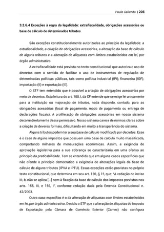 Paulo Caliendo | 205
3.2.6.4 Exceções à regra da legalidade: extrafiscalidade, obrigações acessórias ou
base de cálculo de determinados tributos
São exceções constitucionalmente autorizadas ao princípio da legalidade: a
extrafiscalidade, a criação de obrigações acessórias, a alteração da base de cálculo
de alguns tributos e a alteração de alíquotas com limites estabelecidos em lei, por
órgão administrativo.
A extrafiscalidade está prevista no texto constitucional, que autoriza o uso de
decretos com o sentido de facilitar o uso de instrumentos de regulação de
determinadas políticas públicas, tais como política industrial (IPI); financeira (IOF);
importação (II) e exportação (IE).
O STF tem entendido que é possível a criação de obrigações acessórias por
meio de decretos. Esta leitura do art. 150, I, da CF entende que se exige lei unicamente
para a instituição ou majoração de tributos, nada dispondo, contudo, para as
obrigações acessórias (local de pagamento, modo de pagamento ou entrega de
declarações fiscais). A proliferação de obrigações acessórias em nosso sistema
decorre diretamente desse permissivo. Nosso sistema carece de normas claras sobre
a criação de deveres formais, dificultando em muito a transparência do sistema.
Alguns tributos podem ter a sua base de cálculo modificada por decretos. Esse
é o caso de alguns impostos que possuem uma base de cálculo muito massificada,
comportando milhares de mensurações econômicas. Assim, a exigência de
aprovação legislativa para a sua cobrança se caracterizaria em uma ofensa ao
princípio da praticabilidade. Tem se entendido que em alguns casos específicos que
não ofende o princípio democrático a exigência de alterações legais da base de
cálculo de alguns tributos (IPVA e IPTU). Essas exceções estão previstas no próprio
texto constitucional, que determina em seu art. 150, § 1º, que: “A vedação do inciso
III, b, não se aplica [...] nem à fixação da base de cálculo dos impostos previstos nos
arts. 155, III, e 156, I”, conforme redação dada pela Emenda Constitucional n.
42/2003.
Outro caso específico é o da alteração de alíquotas com limites estabelecidos
em lei, por órgão administrativo. Decidiu o STF que a alteração de alíquotas do Imposto
de Exportação pela Câmara de Comércio Exterior (Camex) não configura
 