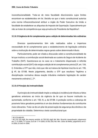 206 | Curso de Direito Tributário
inconstitucionalidade. Trata-se de mera faculdade discricionária cujos limites
encontram-se estabelecidos em lei. Decidiu-se que o texto constitucional autoriza
uma norma infraconstitucional atribuir a órgão do Poder Executivo da União a
faculdade de estabelecer as alíquotas do Imposto de Exportação. Especialmente por
não se tratar de competência que seja privativa do Presidente da República5.
3.2.6.5 Exigência de lei complementar para a edição de determinadas leis ordinárias
Diversos questionamentos têm sido realizados sobre a imperiosa
necessidade de lei complementar para o estabelecimento de legislação ordinária
sobre a instituição de determinadas regras gerais sobre determinado tributo.
Particularmente, pode ser citada a discussão sobre a constitucionalidade da
lei que instituiu a contribuição social destinada ao custeio do Seguro de Acidente do
Trabalho (SAT). Questionava-se no caso se o tratamento dispensado à referida
contribuição social (SAT) não exigia a edição de lei complementar prévia (CF, art. 154,
I). Entendeu o STF que não, visto que não se tratava da hipótese inscrita no art. 195,
§ 4º, da CF/88. Neste julgamento, decidiu o STF que resultava “legítima a
disciplinação normativa dessa exação tributária mediante legislação de caráter
meramente ordinário [...]”6.
3.2.6.6 Princípio da irretroatividade
O princípio da irretroatividade impõe a vedação à incidência de tributos a fatos
geradores anteriores ao início da vigência da lei que os houver instituído ou
aumentado, conforme o art. 150, III, a, da CF/88. A proteção contra a cobrança de
possíveis fatos geradores pretéritos é um dos direitos fundamentais do contribuinte
mais relevantes. Trata-se de um pilar de preservação da segurança dos direitos e da
propriedade do cidadão. Determina o texto constitucional que:
5
RE 570.680/RS.
6
RE 376.183-AgR. No mesmo sentido: AI 700.262-AgR, Rel. Min. Ricardo Lewandowski, julgamento
em 17-3-2009, 1ª Turma, DJE de 17-4-2009; AI 592.269, Rel. Min. Celso de Mello, julgamento em 8-
8-2006, DJ de 8-9-2006.
 
