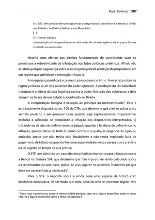 Paulo Caliendo | 207
Art. 150. Sem prejuízo de outras garantias asseguradas ao contribuinte, é vedado à União,
aos Estados, ao Distrito Federal e aos Municípios:
[...]
III – cobrar tributos:
a) em relação a fatos geradores ocorridos antes do início da vigência da lei que os houver
instituído ou aumentado.
Haveria uma ofensa aos direitos fundamentais do contribuinte caso se
permitisse a retroatividade da tributação aos fatos jurídicos pretéritos. Afinal, não
existiria qualquer segurança sobre o seu regime geral de proteção da propriedade em
um regime que admitisse a retroação tributária.
A insegurança jurídica é o primeiro passo para o arbítrio. A incerteza sobre as
regras jurídicas é um dos alicerces do poder opressor. A proibição da retroatividade
tributária é a vitória da luta histórica contra o poder ilimitado dos soberanos e dela
surgem as bases de um Estado subordinado ao Direito.
A interpretação benigna é exceção ao princípio da irretroatividade7. Esta é
expressamente disposta no art. 106 do CTN, que determina que a lei se aplica a ato
ou fato pretérito i) em qualquer caso, quando seja expressamente interpretativa,
excluída a aplicação de penalidade à infração dos dispositivos interpretados; ii)
tratando-se de ato não definitivamente julgado quando a lei deixa de defini-lo como
infração, quando deixa de tratá-lo como contrário a qualquer exigência de ação ou
omissão, desde que não tenha sido fraudulento e não tenha implicado falta de
pagamento de tributo ou quando lhe comine penalidade menos severa que a prevista
na lei vigente ao tempo da sua prática.
O STF tem admitido um caso de retroatividade imprópria para o Imposto sobre
a Renda na Súmula 584, que determina que: “ao imposto de renda calculado sobre
os rendimentos do ano-base, aplica-se a lei vigente no exercício financeiro em que
deve ser apresentada a declaração”.
Para o STF, o imposto sobre a renda seria uma espécie de tributo com
incidência complexiva, de tal modo que seria possível uma lei posterior regular fato
7 Para mais comentários sobre a retroatividade benigna, veja-se o tópico específico sobre o tema,
veja-se o tópico específico sobre o tema, no capítulo 9.
 