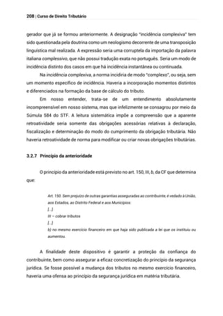 208 | Curso de Direito Tributário
gerador que já se formou anteriormente. A designação “incidência complexiva” tem
sido questionada pela doutrina como um neologismo decorrente de uma transposição
linguística mal realizada. A expressão seria uma corruptela da importação da palavra
italiana complessivo, que não possui tradução exata no português. Seria um modo de
incidência distinto dos casos em que há incidência instantânea ou continuada.
Na incidência complexiva, a norma incidiria de modo “complexo”, ou seja, sem
um momento específico de incidência. Haveria a incorporação momentos distintos
e diferenciados na formação da base de cálculo do tributo.
Em nosso entender, trata-se de um entendimento absolutamente
incompreensível em nosso sistema, mas que infelizmente se consagrou por meio da
Súmula 584 do STF. A leitura sistemática impõe a compreensão que a aparente
retroatividade seria somente das obrigações acessórias relativas à declaração,
fiscalização e determinação do modo do cumprimento da obrigação tributária. Não
haveria retroatividade de norma para modificar ou criar novas obrigações tributárias.
3.2.7 Princípio da anterioridade
O princípio da anterioridade está previsto no art. 150, III, b, da CF que determina
que:
Art. 150. Sem prejuízo de outras garantias asseguradas ao contribuinte, é vedado à União,
aos Estados, ao Distrito Federal e aos Municípios:
[...]
III – cobrar tributos
[...]
b) no mesmo exercício financeiro em que haja sido publicada a lei que os instituiu ou
aumentou.
A finalidade deste dispositivo é garantir a proteção da confiança do
contribuinte, bem como assegurar a eficaz concretização do princípio da segurança
jurídica. Se fosse possível a mudança dos tributos no mesmo exercício financeiro,
haveria uma ofensa ao princípio da segurança jurídica em matéria tributária.
 