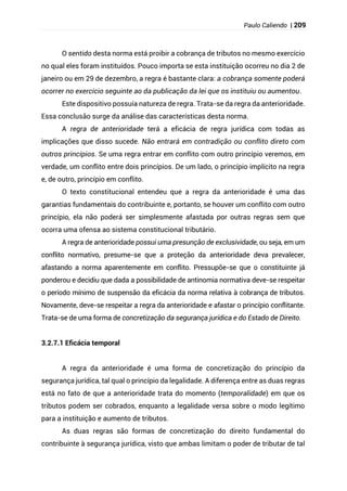 Paulo Caliendo | 209
O sentido desta norma está proibir a cobrança de tributos no mesmo exercício
no qual eles foram instituídos. Pouco importa se esta instituição ocorreu no dia 2 de
janeiro ou em 29 de dezembro, a regra é bastante clara: a cobrança somente poderá
ocorrer no exercício seguinte ao da publicação da lei que os instituiu ou aumentou.
Este dispositivo possuía natureza de regra. Trata-se da regra da anterioridade.
Essa conclusão surge da análise das características desta norma.
A regra de anterioridade terá a eficácia de regra jurídica com todas as
implicações que disso sucede. Não entrará em contradição ou conflito direto com
outros princípios. Se uma regra entrar em conflito com outro princípio veremos, em
verdade, um conflito entre dois princípios. De um lado, o princípio implícito na regra
e, de outro, princípio em conflito.
O texto constitucional entendeu que a regra da anterioridade é uma das
garantias fundamentais do contribuinte e, portanto, se houver um conflito com outro
princípio, ela não poderá ser simplesmente afastada por outras regras sem que
ocorra uma ofensa ao sistema constitucional tributário.
A regra de anterioridade possui uma presunção de exclusividade, ou seja, em um
conflito normativo, presume-se que a proteção da anterioridade deva prevalecer,
afastando a norma aparentemente em conflito. Pressupõe-se que o constituinte já
ponderou e decidiu que dada a possibilidade de antinomia normativa deve-se respeitar
o período mínimo de suspensão da eficácia da norma relativa à cobrança de tributos.
Novamente, deve-se respeitar a regra da anterioridade e afastar o princípio conflitante.
Trata-se de uma forma de concretização da segurança jurídica e do Estado de Direito.
3.2.7.1 Eficácia temporal
A regra da anterioridade é uma forma de concretização do princípio da
segurança jurídica, tal qual o princípio da legalidade. A diferença entre as duas regras
está no fato de que a anterioridade trata do momento (temporalidade) em que os
tributos podem ser cobrados, enquanto a legalidade versa sobre o modo legítimo
para a instituição e aumento de tributos.
As duas regras são formas de concretização do direito fundamental do
contribuinte à segurança jurídica, visto que ambas limitam o poder de tributar de tal
 