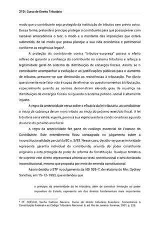 210 | Curso de Direito Tributário
modo que o contribuinte seja protegido da instituição de tributos sem prévio aviso.
Dessa forma, pretende o princípio proteger o contribuinte para que possa prever com
razoável antecedência o teor, o modo e o montante das imposições que estará
submetido, de tal modo que possa planejar a sua vida econômica e patrimonial
conforme as exigências legais8.
A proteção do contribuinte contra “tributos-surpresa” possui o efeito
reflexo de garantir a confiança do contribuinte no sistema tributário e reforça a
legitimidade geral do sistema de distribuição de encargos fiscais. Assim, se o
contribuinte acompanhar a evolução e as justificações públicas para o aumento
de tributos, presume-se que diminuirão as resistências à tributação. Por óbvio
que somente este fator não é capaz de eliminar os questionamentos à tributação,
especialmente quando as normas demonstram elevado grau de injustiça na
distribuição de encargos fiscais ou quando o sistema político-social é altamente
injusto.
A regra da anterioridade versa sobre a eficácia da lei tributária, ao condicionar
o início da cobrança de um novo tributo ao início do próximo exercício fiscal. A lei
tributária seria válida, vigente, porém a sua vigência estaria condicionada ao aguardo
do início do próximo ano fiscal.
A regra da anterioridade faz parte do catálogo essencial do Estatuto do
Contribuinte. Este entendimento ficou consagrado no julgamento sobre a
inconstitucionalidade parcial da EC n. 3/93. Nesse caso, decidiu-se que anterioridade
representa garantia individual do contribuinte, oriunda do poder constituinte
originário e está protegida do poder de reforma da Constituição. Qualquer tentativa
de suprimir este direito representará afronta ao texto constitucional e será declarada
inconstitucional, mesmo que proposta por meio de emenda constitucional.
Assim decidiu o STF no julgamento da ADI 939-7, de relatoria do Min. Sydney
Sanches, em 15-12-1993, que entendeu que
o princípio da anterioridade da lei tributária, além de constituir limitação ao poder
impositivo do Estado, representa um dos direitos fundamentais mais importantes
8
Cf. COÊLHO, Sacha Calmon Navarro. Curso de direito tributário brasileiro: Comentários à
Constituição Federal e ao Código Tributário Nacional. 6. ed. Rio de Janeiro: Forense, 2001, p. 226.
 