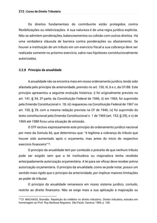 212 | Curso de Direito Tributário
Os direitos fundamentais do contribuinte estão protegidos contra
flexibilizações ou relativizações. A sua natureza é de uma regra jurídica explícita.
Não se admitem ponderações, balanceamentos ou colisão com outros direitos. Há
uma verdadeira cláusula de barreira contra ponderações ou afastamento. Se
houver a instituição de um tributo em um exercício fiscal a sua cobrança deve ser
realizada somente no próximo exercício, salvo nas hipóteses constitucionalmente
autorizadas.
3.2.8 Princípio da anualidade
A anualidade não se encontra mais em nosso ordenamento jurídico, tendo sido
afastada pelo princípio da anterioridade, previsto no art. 150, III, b e c, da CF/88. Este
princípio apresentou a seguinte evolução histórica: i) foi originalmente previsto no
art. 141, § 34, 2ª parte, da Constituição Federal de 1946; ii) em 1965, foi suprimido
pela Emenda Constitucional n. 18; iii) reapareceu na Constituição Federal de 1967 no
art. 150, § 29, com a mesma redação prevista na CF de 1946; iv) foi suprimido do
texto constitucional pela Emenda Constitucional n. 1 de 1969 (art. 153, § 29); e v) de
1969 até 1988 ficou uma situação de omissão.
O STF excluiu expressamente este princípio do ordenamento jurídico nacional
por meio da Súmula 66, que determinou que: “é legítima a cobrança do tributo que
houver sido aumentado após o orçamento, mas antes do início do respectivo
exercício financeiro”10.
O princípio da anualidade tem por conteúdo o preceito de que nenhum tributo
pode ser exigido sem que a lei instituidora ou majoradora tenha recebido
antecipadamente autorização orçamentária. A lei para ser eficaz deve receber prévia
autorização orçamentária. O princípio da anualidade, como se pode notar, possui um
sentido mais rígido que o princípio da anterioridade, por implicar maiores limitações
ao poder de tributar.
O princípio da anualidade remanesce em nosso sistema jurídico, contudo,
restrito ao direito financeiro. Não se exige mais a sua aplicação à majoração ou
10
Cf. MACHADO, Brandão. Repetição do indébito no direito tributário. Direito tributário, estudos em
homenagem ao Prof. Ruy Barbosa Nogueira. São Paulo: Saraiva, 1984, p. 100.
 