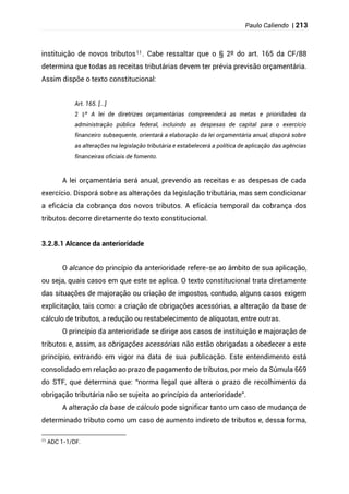 Paulo Caliendo | 213
instituição de novos tributos11. Cabe ressaltar que o § 2º do art. 165 da CF/88
determina que todas as receitas tributárias devem ter prévia previsão orçamentária.
Assim dispõe o texto constitucional:
Art. 165. [...]
§
2 º A lei de diretrizes orçamentárias compreenderá as metas e prioridades da
administração pública federal, incluindo as despesas de capital para o exercício
financeiro subsequente, orientará a elaboração da lei orçamentária anual, disporá sobre
as alterações na legislação tributária e estabelecerá a política de aplicação das agências
financeiras oficiais de fomento.
A lei orçamentária será anual, prevendo as receitas e as despesas de cada
exercício. Disporá sobre as alterações da legislação tributária, mas sem condicionar
a eficácia da cobrança dos novos tributos. A eficácia temporal da cobrança dos
tributos decorre diretamente do texto constitucional.
3.2.8.1 Alcance da anterioridade
O alcance do princípio da anterioridade refere-se ao âmbito de sua aplicação,
ou seja, quais casos em que este se aplica. O texto constitucional trata diretamente
das situações de majoração ou criação de impostos, contudo, alguns casos exigem
explicitação, tais como: a criação de obrigações acessórias, a alteração da base de
cálculo de tributos, a redução ou restabelecimento de alíquotas, entre outras.
O princípio da anterioridade se dirige aos casos de instituição e majoração de
tributos e, assim, as obrigações acessórias não estão obrigadas a obedecer a este
princípio, entrando em vigor na data de sua publicação. Este entendimento está
consolidado em relação ao prazo de pagamento de tributos, por meio da Súmula 669
do STF, que determina que: “norma legal que altera o prazo de recolhimento da
obrigação tributária não se sujeita ao princípio da anterioridade”.
A alteração da base de cálculo pode significar tanto um caso de mudança de
determinado tributo como um caso de aumento indireto de tributos e, dessa forma,
11
ADC 1-1/DF.
 