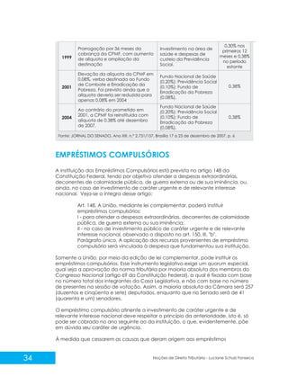34 Noções de Direito Tributário - Luciane Schulz Fonseca
EMPRÉSTIMOS COMPULSÓRIOS
A instituição dos Empréstimos Compulsórios está prevista no artigo 148 da
Constituição Federal, tendo por objetivo atender a despesas extraordinárias,
decorrentes de calamidade pública, de guerra externa ou de sua iminência, ou,
ainda, no caso de investimento de caráter urgente e de relevante interesse
nacional. Veja-se a íntegra desse artigo:
Art. 148. A União, mediante lei complementar, poderá instituir
empréstimos compulsórios:
I - para atender a despesas extraordinárias, decorrentes de calamidade
pública, de guerra externa ou sua iminência;
II - no caso de investimento público de caráter urgente e de relevante
interesse nacional, observado o disposto no art. 150, III, "b".
Parágrafo único. A aplicação dos recursos provenientes de empréstimo
compulsório será vinculada à despesa que fundamentou sua instituição.
Somente a União, por meio da edição de lei complementar, pode instituir os
empréstimos compulsórios. Esse instrumento legislativo exige um quorum especial,
qual seja a aprovação da norma tributária por maioria absoluta dos membros do
Congresso Nacional (artigo 69 da Constituição Federal), a qual é fixada com base
no número total dos integrantes da Casa Legislativa, e não com base no número
de presentes na sessão de votação. Assim, a maioria absoluta da Câmara será 257
(duzentos e cinqüenta e sete) deputados, enquanto que no Senado será de 41
(quarenta e um) senadores.
O empréstimo compulsório atinente a investimento de caráter urgente e de
relevante interesse nacional deve respeitar o princípio da anterioridade, isto é, só
pode ser cobrado no ano seguinte ao da instituição, o que, evidentemente, põe
em dúvida seu caráter de urgência.
À medida que cessarem as causas que deram origem aos empréstimos
Fonte: JORNAL DO SENADO, Ano XIII, n.° 2.731/157. Brasília 17 a 23 de dezembro de 2007. p. 6
 
