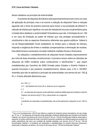 214 | Curso de Direito Tributário
devem obedecer ao princípio da anterioridade.
O aumento de alíquotas de tributos está expressamente previsto como um caso
de aplicação do princípio, mas e se ocorrer a redução de alíquotas? Deve a redução
aguardar até o início do próximo exercício para iniciar a sua produção de efeitos? A
redução de tributos por significar um caso de redução de recursos orçamentários para
o Estado deve obedecer a anterioridade? Entendemos que não. A limitação do art. 150
é um caso de limitação ao poder de tributar que visa proteger principalmente o
contribuinte e não os aspectos financeiros referentes aos gastos públicos. Caberá à
Lei de Responsabilidade Fiscal estabelecer os limites para a redução de tributos,
impondo a exigência de limites e medidas compensatórias à eliminação de receitas.
Esta determinará a necessária correção mediante medidas fiscais e financeiras.
As reduções e restabelecimento de alíquotas foram tratados expressamente
por meio de duas emendas constitucionais. A primeira versou sobre as reduções de
alíquotas de ICMS incidente sobre combustíveis e lubrificantes 12 , que sejam
restabelecidas por Convênio de ICMS firmado pelos Estados e Distrito Federal e
quando houvesse o seu posterior restabelecimento. Nesse caso, a EC n. 33/2001
entendeu que não se aplicaria o princípio da anterioridade, nos termos do art. 155, §
4º, c. O texto alterado determinou que:
Art. 155. [...]
§
4 º – Na hipótese do inciso XII, h, observa-se-á o seguinte:
[...]
IV – as alíquotas do imposto serão definidas mediante deliberação dos Estados e Distrito
Federal, nos termos do § 2º, XII, g. observando-se o seguinte:
[...]
c) poderão ser reduzidas e restabelecidas, não se lhe aplicando o disposto no art. 150, III,
b.
12
Ver a Lei Complementar 192/22 que alterou o regime do imposto nessa mercadoria, em seu artigo
art. 3º, inc. V: “as alíquotas do imposto serão definidas mediante deliberação dos Estados e do Distrito
Federal, nos termos da alínea g do inciso XII do § 2º do art. 155 da Constituição Federal, observado o
seguinte: a) serão uniformes em todo o território nacional e poderão ser diferenciadas por produto; b)
serão específicas (ad rem), por unidade de medida adotada, nos termos do § 4º do art. 155 da
Constituição Federal; e c) poderão ser reduzidas e restabelecidas no mesmo exercício financeiro,
observado o disposto na alínea c do inciso III do caput do art. 150 da Constituição Federal”.
 