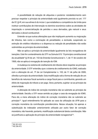 Paulo Caliendo | 215
A possibilidade de redução de alíquotas e posterior restabelecimento sem
precisar respeitar o princípio da anterioridade está igualmente previsto no art. 177
da CF, § 4º, em sua alínea b do inciso I, que estabelece a competência da União para
instituir contribuições de intervenção no domínio econômico sobre as atividades de
importação e comercialização de petróleo e seus derivados, gás natural e seus
derivados e álcool combustível.
Entende-se que outras alterações que não impliquem aumento ou majoração
de tributos, tais como a cominação de penalidades; a exclusão, suspensão ou
extinção de créditos tributários e a dispensa ou redução de penalidades não estão
submetidas ao princípio da anterioridade.
Não se aplica o princípio da anterioridade igualmente às leis revogadoras de
isenções. Este foi o entendimento do STF na Súmula 615: “O princípio constitucional
da anualidade” § 29 do art. 153 da Emenda Constitucional n. 1, de 17 de outubro de
1969, não se aplica à revogação de isenção do ICM.
A mudança no sistema de creditamento de tributos deve respeitar ao princípio
da anterioridade. O STF entendeu que o sistema de creditamento do ICMS, realizado
com a alteração do art. 7º da Lei Complementar n. 102, de 11 de julho de 2000,
ofendia o princípio da anterioridade. Esta modificação sob a forma de redução de um
benefício de natureza fiscal aumenta a carga fiscal para o contribuinte, gerando um
efeito de majoração do tributo a ser pago. Deve, portanto, sujeitar-se ao princípio da
anterioridade.
A alteração do índice de correção monetária não se submete ao princípio da
anterioridade. Decidiu o STF nesse sentido ao julgar o caso da revogação do ICMS.
Para ele, a mera alteração do índice de correção monetária não se submete ao
princípio13. Igual entendimento foi aplicado ao caso da utilização da UFIR para a
correção monetária da contribuição previdenciária. Nessa situação, há apenas a
substituição do indexador anteriormente utilizado por outro fator de correção
monetária, não havendo, portanto, modificação substancial desta contribuição. Não
se justificaria a aplicação do princípio da anterioridade nonagesimal14.
13
RE 201.618.
14
RE 236.472.
 
