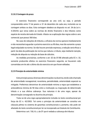 Paulo Caliendo | 217
3.2.8.2 Contagem do prazo
O exercício financeiro corresponde ao ano civil, ou seja, o período
compreendido entre 1º de janeiro e 31 de dezembro de cada ano, incluindo-se na
contagem ambos os dias. Esta contagem obedece ao disposto no art. 34 da Lei n.
4.320/64, que versa sobre as normas de direito financeiro e dos tributos como
espécie de receita derivada do Estado. Afasta-se a aplicação das regras sobre o ano
comercial, que possui 360 dias.
No caso de reduções de tributos, a eficácia da norma operará imediatamente
e não necessitará aguardar o próximo exercício ou 90 dias, mas tão somente o prazo
legal estipulado na norma. Se não houver previsão expressa, a redução será eficaz a
partir da data da publicação da norma que reduziu o tributo, seja mediante isenção,
redução de alíquota ou redução de base de cálculos.
As medidas provisórias, conforme o art. 62 da CF/88 alterado pela EC n. 32,
somente produzirão efeitos no exercício financeiro seguinte, se houverem sido
convertidas em lei até o último dia do exercício em que foram editadas.
3.2.9 Princípio da anterioridade mínima
Este princípio possui diversas denominações na doutrina, tendo sido chamado
de anterioridade nonagesimal, noventena, periodicidade, anterioridade especial ou
mitigada. Preferimos denominar de anterioridade mínima a regra que estabelece a
antecedência mínima de 90 dias entre a instituição ou majoração de determinado
tributo e a sua efetiva cobrança. Sua natureza é de uma regra, apesar da
denominação consagrada na doutrina de princípio.
Trata-se de uma regra apropriadamente incluída no texto constitucional por
força da EC n. 42/2003. Tal como o princípio da anterioridade se constitui em
cláusula pétrea no sistema de garantias constitucionais e, portanto, não pode ser
afastado do texto constitucional por ter se incorporado ao Estatuto do Contribuinte.
Determina o art. 150, III, c, da CF que é vedada a cobrança de tributos:
 