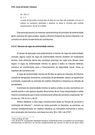 218 | Curso de Direito Tributário
Art. 150. [...]
III – [...]
c) antes de decorridos noventa dias da data em que haja sido publicada a lei que os
instituiu ou aumentou, observado o disposto na alínea b; (Incluído pela Emenda
Constitucional n. 42, de 19.12.2003)
Este princípio possui as mesmas características do princípio da anterioridade
geral: natureza de regra jurídica, regula a eficácia temporal da norma tributária e se
constitui em direito fundamental do contribuinte.
3.2.9.1 Alcance da regra da anterioridade mínima
O campo de aplicação será praticamente o mesmo da regra da anterioridade,
contudo, alguns casos da regra da anterioridade mínima recebem um tratamento
diverso. Esta distinção deriva das exceções previstas em cada uma dessas duas
regras. A regra da anterioridade mínima se aplica a todos os tributos federais,
inclusive as contribuições para o financiamento da seguridade social. Estas se
sujeitam tão somente a ele.
A regra de anterioridade mínima de 90 dias se aplica às reduções de tributos,
criação de obrigações acessórias, cominação de penalidades. Aplica-se igualmente
a exclusão, suspensão ou extinção de créditos tributários e dispensa ou redução de
penalidades.
O princípio da anterioridade mínima se aplica a todos os atos normativos em
sentido estrito e não apenas àqueles decorrentes de lei. Essa interpretação é válida
mesmo considerando que o texto constitucional utilize tão somente a expressão “lei”
no seu art. 150, III, b e c, da CF.
Devem obedecer a esta regra constitucional todas as formas de aumento e
instituição de tributos17. Incluem-se nesta previsão os decretos, as portarias, as
normas complementares em matéria tributária, as instruções normativas e outros
atos emanados do Executivo, com base nos arts. 96 e 100, I, do CTN18.
17 EDiv no REsp 327.683.
18
Art. 96 do CTN: “A expressão ‘legislação tributária’ compreende as leis, os tratados e as convenções
internacionais, os decretos e as normas complementares que versem, no todo ou em parte, sobre
 