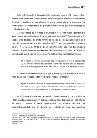 Paulo Caliendo | 219
Este entendimento é especialmente importante para o IPI e para a Cide-
combustíveis. Estes dois tributos podem ter suas alíquotas aumentadas por meio de
decretos e, portanto, a sua eficácia temporal autorizadora da cobrança fica
condicionada ao cumprimento do período mínimo de 90 dias de suspensão da
exigência do tributo.
As revogações de isenções e imunidades são submetidas igualmente à
regra da periodicidade mínima. Este foi o entendimento do STF no julgamento do
caso sobre a aplicação do prazo mínimo de 90 dias à contribuição social sobre o
lucro decorrente de exportações incentivadas19. O caso versava sobre a vigência
do art. 1º, II, da Lei n. 7.988, de 28 de dezembro de 1989, que determinou a
inclusão do lucro decorrente de exportações incentivadas na base de cálculo da
contribuição social sobre o lucro. A norma determinava expressamente que:
Art. 1º A partir do exercício financeiro de 1990, correspondente ao período-base de 1989:
[...] II – o lucro decorrente de exportações incentivadas não será excluído da base de
cálculo da contribuição social, de que trata a Lei n. 7.689, de 15 de dezembro de 1988.
A questão controversa cingia-se à aplicação da regra da anterioridade mínima
de 90 dias a esta redução de benefício fiscal. Decidiu a Corte que:
A partir do exercício financeiro de 1990, correspondente ao período base de 1989: II – o
lucro decorrente de exportações incentivadas não será excluído da base de cálculo da
Contribuição Social, de que trata a Lei n. 7689, de 15 de dezembro de 1988).
O STF julgou no caso que a expressão “correspondente ao período-base de
1989”, contida no caput do art. 1º da Lei n. 7.988, de 28 de dezembro de 1989, referida
ao inciso II violava o texto constitucional. No entender do STF, há:
“inconstitucionalidade que se declara, sem redução de texto, por manifesta
tributos e relações jurídicas a eles pertinentes”.
Art. 100 do CTN: “São normas complementares das leis, dos tratados e das convenções
internacionais e dos decretos: I – os atos normativos expedidos pelas autoridades
administrativas”.
19
RE 183.119.
 