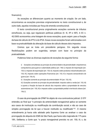 Paulo Caliendo | 221
financeiro).
As exceções se diferenciam quanto ao momento de criação. De um lado,
encontramos as exceções previstas originariamente no texto constitucional e, de
outro lado, aquelas incluídas por força de emenda constitucional.
O texto constitucional previa originalmente exceções somente de tributos
extrafiscais, ou seja, que regulavam políticas públicas (II. IE, IPI e IOF). A EC n.
42/2003 acrescentou uma listagem de novas exceções, quais sejam: para a fixação
da base de cálculo do IPTU e do IPVA. Essas novas exceções foram adicionadas com
base na praticabilidade da alteração da base de cálculo desses dois impostos.
Cremos que se trata um precedente perigoso. Em seguida novas
flexibilizações podem ser sugeridas, sempre com base no princípio da
praticabilidade.
Podemos listar as diversas espécies de exceções da seguinte forma:
i) Exceções simultâneas ao princípio da anterioridade e da periodicidade: empréstimos
compulsórios para guerra e calamidade pública (art. 148, I); imposto de importação (art.
153, I); imposto de exportação (art. 153, II); imposto sobre produtos industrializados (art.
153, IV), imposto sobre operações financeiras (art. 153, V) e imposto extraordinário de
guerra (art. 154, II);
ii) Exceções somente ao princípio da anterioridade: IPI (art. 153, IV);
iii) Exceções somente ao princípio da periodicidade: imposto sobre a renda (art. 153, III)
e quanto a fixação da base de cálculo dos impostos sobre a propriedade de veículos
automotores (art. 155, III) e imposto sobre a propriedade predial e territorial urbana (art.
156, I).
O caso da prorrogação da CPMF foi objeto de viva controvérsia judicial. O STF
entendeu ao final que “o princípio da anterioridade nonagesimal aplica-se somente
aos casos de instituição ou modificação da contribuição social, e não ao caso de
simples prorrogação da lei que a houver instituído ou modificado” 20 . O mesmo
entendimento já havia sido adotado pela Suprema Corte ao analisar o caso da
prorrogação de alíquota do ICMS de São Paulo, que havia sido majorada de 17% para
18%. Deliberou a Corte que: “o prazo nonagesimal previsto no art. 150, III, c, da
20
STF, ADI 2.673.
 
