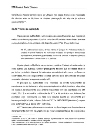222 | Curso de Direito Tributário
Constituição Federal somente deve ser utilizado nos casos de criação ou majoração
de tributos, não na hipótese de simples prorrogação de alíquota já aplicada
anteriormente”21.
3.2.10 Princípio da publicidade
O princípio da publicidade é um dos princípios constitucionais que exigiria um
melhor tratamento por parte da doutrina. Uma das dificuldades talvez de seu aparente
conteúdo implícito. Este princípio está disposto no art. 37 da CF que determina:
Art. 37. A administração pública direta e indireta de qualquer dos Poderes da União, dos
Estados, do Distrito Federal e dos Municípios obedecerá aos princípios de legalidade,
impessoalidade, moralidade, publicidade e eficiência e, também, ao seguinte: (Redação
dada pela Emenda Constitucional n. 19, de 1998).
O princípio da publicidade parece ser um corolário óbvio da administração da
coisa pública (res publica). Parte do pressuposto de que o que é de todos deve ser
por todos controlado. O que é de todos deve ser administrado com a confiança da
coletividade. O uso de expedientes secretos somente deve ser admitido em áreas
sensíveis, tais como a segurança nacional22.
O princípio da publicidade está vinculado ao direito fundamental do
contribuinte em ser informado adequadamente dos atos administrativos tributários,
em especial, do lançamento. Duas ordens de questões têm sido abordadas pelo STF
e pelo STJ: i) a necessária notificação do IPTU; e ii) a eficácia das informações
prestadas pelo contribuinte ao fisco nos tributos sujeito ao lançamento por
homologação (ICMS/GIA; tributos federais/DCTF e INSS/GFIP23 já extintos) e agora
pelo sistema SPED, E-Social e NF-eletrônica.
O STJ entendeu pela desnecessidade de notificação pessoal do contribuinte
do lançamento do IPTU, no julgamento do recurso representativo de controvérsia.
21
RE 584.100.
22
Conforme o art. 5º, LX: “a lei só poderá restringir a publicidade dos atos processuais quando a
defesa da intimidade ou o interesse social o exigirem”.
23
Foi substituída a GFIP pela Declaração de Débitos e Créditos Tributários Federais Previdenciários
e de Outras Entidades e Fundos (DCTFWeb).
 