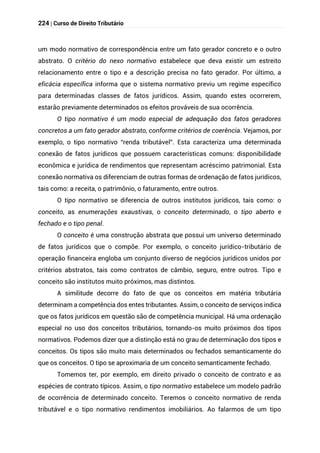 224 | Curso de Direito Tributário
um modo normativo de correspondência entre um fato gerador concreto e o outro
abstrato. O critério do nexo normativo estabelece que deva existir um estreito
relacionamento entre o tipo e a descrição precisa no fato gerador. Por último, a
eficácia específica informa que o sistema normativo previu um regime específico
para determinadas classes de fatos jurídicos. Assim, quando estes ocorrerem,
estarão previamente determinados os efeitos prováveis de sua ocorrência.
O tipo normativo é um modo especial de adequação dos fatos geradores
concretos a um fato gerador abstrato, conforme critérios de coerência. Vejamos, por
exemplo, o tipo normativo “renda tributável”. Esta caracteriza uma determinada
conexão de fatos jurídicos que possuem características comuns: disponibilidade
econômica e jurídica de rendimentos que representam acréscimo patrimonial. Esta
conexão normativa os diferenciam de outras formas de ordenação de fatos jurídicos,
tais como: a receita, o patrimônio, o faturamento, entre outros.
O tipo normativo se diferencia de outros institutos jurídicos, tais como: o
conceito, as enumerações exaustivas, o conceito determinado, o tipo aberto e
fechado e o tipo penal.
O conceito é uma construção abstrata que possui um universo determinado
de fatos jurídicos que o compõe. Por exemplo, o conceito jurídico-tributário de
operação financeira engloba um conjunto diverso de negócios jurídicos unidos por
critérios abstratos, tais como contratos de câmbio, seguro, entre outros. Tipo e
conceito são institutos muito próximos, mas distintos.
A similitude decorre do fato de que os conceitos em matéria tributária
determinam a competência dos entes tributantes. Assim, o conceito de serviços indica
que os fatos jurídicos em questão são de competência municipal. Há uma ordenação
especial no uso dos conceitos tributários, tornando-os muito próximos dos tipos
normativos. Podemos dizer que a distinção está no grau de determinação dos tipos e
conceitos. Os tipos são muito mais determinados ou fechados semanticamente do
que os conceitos. O tipo se aproximaria de um conceito semanticamente fechado.
Tomemos ter, por exemplo, em direito privado o conceito de contrato e as
espécies de contrato típicos. Assim, o tipo normativo estabelece um modelo padrão
de ocorrência de determinado conceito. Teremos o conceito normativo de renda
tributável e o tipo normativo rendimentos imobiliários. Ao falarmos de um tipo
 