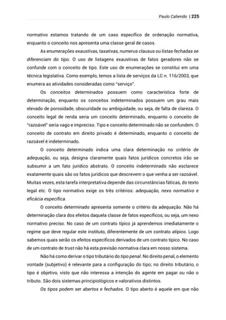 Paulo Caliendo | 225
normativo estamos tratando de um caso específico de ordenação normativa,
enquanto o conceito nos apresenta uma classe geral de casos.
As enumerações exaustivas, taxativas, numerus clausus ou listas fechadas se
diferenciam do tipo. O uso de listagens exaustivas de fatos geradores não se
confunde com o conceito de tipo. Este uso de enumerações se constitui em uma
técnica legislativa. Como exemplo, temos a lista de serviços da LC n. 116/2003, que
enumera as atividades consideradas como “serviço”.
Os conceitos determinados possuem como característica forte de
determinação, enquanto os conceitos indeterminados possuem um grau mais
elevado de porosidade, obscuridade ou ambiguidade, ou seja, de falta de clareza. O
conceito legal de renda seria um conceito determinado, enquanto o conceito de
“razoável” seria vago e impreciso. Tipo e conceito determinado não se confundem. O
conceito de contrato em direito privado é determinado, enquanto o conceito de
razoável é indeterminado.
O conceito determinado indica uma clara determinação no critério de
adequação, ou seja, designa claramente quais fatos jurídicos concretos irão se
subsumir a um fato jurídico abstrato. O conceito indeterminado não esclarece
exatamente quais são os fatos jurídicos que descrevem o que venha a ser razoável.
Muitas vezes, esta tarefa interpretativa depende das circunstâncias fáticas, do texto
legal etc. O tipo normativo exige os três critérios: adequação, nexo normativo e
eficácia específica.
O conceito determinado apresenta somente o critério da adequação. Não há
determinação clara dos efeitos daquela classe de fatos específicos, ou seja, um nexo
normativo preciso. No caso de um contrato típico já aprendemos imediatamente o
regime que deve regular este instituto, diferentemente de um contrato atípico. Logo
sabemos quais serão os efeitos específicos derivados de um contrato típico. No caso
de um contrato de trust não há esta previsão normativa clara em nosso sistema.
Não há como derivar o tipo tributário do tipo penal. No direito penal, o elemento
vontade (subjetivo) é relevante para a configuração do tipo; no direito tributário, o
tipo é objetivo, visto que não interessa a intenção do agente em pagar ou não o
tributo. São dois sistemas principiológicos e valorativos distintos.
Os tipos podem ser abertos e fechados. O tipo aberto é aquele em que não
 