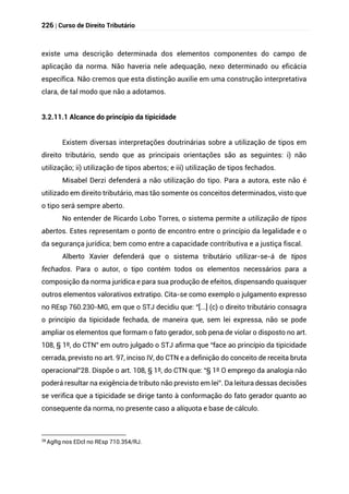226 | Curso de Direito Tributário
existe uma descrição determinada dos elementos componentes do campo de
aplicação da norma. Não haveria nele adequação, nexo determinado ou eficácia
específica. Não cremos que esta distinção auxilie em uma construção interpretativa
clara, de tal modo que não a adotamos.
3.2.11.1 Alcance do princípio da tipicidade
Existem diversas interpretações doutrinárias sobre a utilização de tipos em
direito tributário, sendo que as principais orientações são as seguintes: i) não
utilização; ii) utilização de tipos abertos; e iii) utilização de tipos fechados.
Misabel Derzi defenderá a não utilização do tipo. Para a autora, este não é
utilizado em direito tributário, mas tão somente os conceitos determinados, visto que
o tipo será sempre aberto.
No entender de Ricardo Lobo Torres, o sistema permite a utilização de tipos
abertos. Estes representam o ponto de encontro entre o princípio da legalidade e o
da segurança jurídica; bem como entre a capacidade contributiva e a justiça fiscal.
Alberto Xavier defenderá que o sistema tributário utilizar-se-á de tipos
fechados. Para o autor, o tipo contém todos os elementos necessários para a
composição da norma jurídica e para sua produção de efeitos, dispensando quaisquer
outros elementos valorativos extratipo. Cita-se como exemplo o julgamento expresso
no REsp 760.230-MG, em que o STJ decidiu que: “[...] (c) o direito tributário consagra
o princípio da tipicidade fechada, de maneira que, sem lei expressa, não se pode
ampliar os elementos que formam o fato gerador, sob pena de violar o disposto no art.
108, § 1º, do CTN” em outro julgado o STJ afirma que “face ao princípio da tipicidade
cerrada, previsto no art. 97, inciso IV, do CTN e a definição do conceito de receita bruta
operacional”28. Dispõe o art. 108, § 1º, do CTN que: “§ 1º O emprego da analogia não
poderá resultar na exigência de tributo não previsto em lei”. Da leitura dessas decisões
se verifica que a tipicidade se dirige tanto à conformação do fato gerador quanto ao
consequente da norma, no presente caso a alíquota e base de cálculo.
28
AgRg nos EDcl no REsp 710.354/RJ.
 