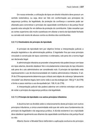 Paulo Caliendo | 227
Em nosso entender, a utilização de tipos em direito tributário deve possuir um
sentido sistemático, ou seja, deve ser lido em conformação aos princípios da
segurança jurídica, da legalidade, da proteção da confiança e somente pode ser
afastado para concretizar o princípio da capacidade contributiva e da justiça fiscal
quando esta solução for em defesa da proteção do contribuinte. Cabe ressaltar que
as cortes superiores são muito cautelosas em afastar a teoria da tipicidade fechada
ou cerrada sob receio de abusos contra os direitos dos contribuintes.
3.2.11.2 Destinatário do princípio da tipicidade
O princípio da tipicidade tem por objetivo limitar a interpretação judicial, a
atuação legislativa e da administração pública. O legislador fica por esse princípio
vinculado à construção de tipos coerentes e ordenados, sob pena de a norma legal
ser declarada ilegal.
A administração tributária ao proceder o lançamento não poderá lançar com base
em tipos abertos, devendo obedecer fiel e vinculadamente à descrição do tipo tributário
sob pena de o ato administrativo ser considerado nulo. O princípio da tipicidade veda
expressamente o uso de discricionariedade em matéria administrativo-tributária. O art.
3º do CTN expressamente determina que o tributo será objeto de cobrança “plenamente
vinculada” aos ditames legais, bem como veda o uso da analogia (art. 108, § 1º, do CTN)
e limita a casos restritos o uso da equidade (art. 108, IV, do CTN).
A interpretação judicial não poderá adentrar em critérios extratipo sob pena
de violar o princípio da segurança jurídica e da legalidade.
3.2.11.3 Princípio da tipicidade e os outros princípios tributários
A doutrina tem se dividido sobre o relacionamento deste princípio com outros
princípios tributários, a única unanimidade está que ele verte seus fundamentos do
princípio da legalidade e da segurança jurídica. A dúvida existente é se a tipicidade
deve obedecer igualmente aos ditames da capacidade contributiva e da justiça fiscal
ou não.
Alberto Xavier e Misabel Derzi defendem a aplicação exclusiva do princípio
 