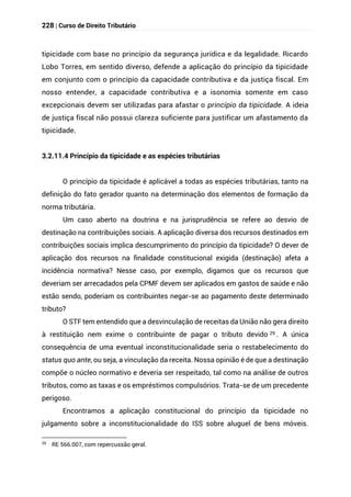 228 | Curso de Direito Tributário
tipicidade com base no princípio da segurança jurídica e da legalidade. Ricardo
Lobo Torres, em sentido diverso, defende a aplicação do princípio da tipicidade
em conjunto com o princípio da capacidade contributiva e da justiça fiscal. Em
nosso entender, a capacidade contributiva e a isonomia somente em caso
excepcionais devem ser utilizadas para afastar o princípio da tipicidade. A ideia
de justiça fiscal não possui clareza suficiente para justificar um afastamento da
tipicidade.
3.2.11.4 Princípio da tipicidade e as espécies tributárias
O princípio da tipicidade é aplicável a todas as espécies tributárias, tanto na
definição do fato gerador quanto na determinação dos elementos de formação da
norma tributária.
Um caso aberto na doutrina e na jurisprudência se refere ao desvio de
destinação na contribuições sociais. A aplicação diversa dos recursos destinados em
contribuições sociais implica descumprimento do princípio da tipicidade? O dever de
aplicação dos recursos na finalidade constitucional exigida (destinação) afeta a
incidência normativa? Nesse caso, por exemplo, digamos que os recursos que
deveriam ser arrecadados pela CPMF devem ser aplicados em gastos de saúde e não
estão sendo, poderiam os contribuintes negar-se ao pagamento deste determinado
tributo?
O STF tem entendido que a desvinculação de receitas da União não gera direito
à restituição nem exime o contribuinte de pagar o tributo devido 29 . A única
consequência de uma eventual inconstitucionalidade seria o restabelecimento do
status quo ante, ou seja, a vinculação da receita. Nossa opinião é de que a destinação
compõe o núcleo normativo e deveria ser respeitado, tal como na análise de outros
tributos, como as taxas e os empréstimos compulsórios. Trata-se de um precedente
perigoso.
Encontramos a aplicação constitucional do princípio da tipicidade no
julgamento sobre a inconstitucionalidade do ISS sobre aluguel de bens móveis.
29
RE 566.007, com repercussão geral.
 
