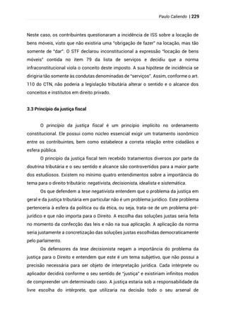 Paulo Caliendo | 229
Neste caso, os contribuintes questionaram a incidência de ISS sobre a locação de
bens móveis, visto que não existiria uma “obrigação de fazer” na locação, mas tão
somente de “dar”. O STF declarou inconstitucional a expressão “locação de bens
móveis” contida no item 79 da lista de serviços e decidiu que a norma
infraconstitucional viola o conceito deste imposto. A sua hipótese de incidência se
dirigiria tão somente às condutas denominadas de “serviços”. Assim, conforme o art.
110 do CTN, não poderia a legislação tributária alterar o sentido e o alcance dos
conceitos e institutos em direito privado.
3.3 Princípio da justiça fiscal
O princípio da justiça fiscal é um princípio implícito no ordenamento
constitucional. Ele possui como núcleo essencial exigir um tratamento isonômico
entre os contribuintes, bem como estabelece a correta relação entre cidadãos e
esfera pública.
O princípio da justiça fiscal tem recebido tratamentos diversos por parte da
doutrina tributária e o seu sentido e alcance são controvertidos para a maior parte
dos estudiosos. Existem no mínimo quatro entendimentos sobre a importância do
tema para o direito tributário: negativista, decisionista, idealista e sistemática.
Os que defendem a tese negativista entendem que o problema da justiça em
geral e da justiça tributária em particular não é um problema jurídico. Este problema
pertenceria à esfera da política ou da ética, ou seja, trata-se de um problema pré-
jurídico e que não importa para o Direito. A escolha das soluções justas seria feita
no momento da confecção das leis e não na sua aplicação. A aplicação da norma
seria justamente a concretização das soluções justas escolhidas democraticamente
pelo parlamento.
Os defensores da tese decisionista negam a importância do problema da
justiça para o Direito e entendem que este é um tema subjetivo, que não possui a
precisão necessária para ser objeto de interpretação jurídica. Cada intérprete ou
aplicador decidirá conforme o seu sentido de “justiça” e existiriam infinitos modos
de compreender um determinado caso. A justiça estaria sob a responsabilidade da
livre escolha do intérprete, que utilizaria na decisão todo o seu arsenal de
 