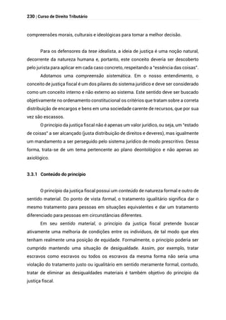 230 | Curso de Direito Tributário
compreensões morais, culturais e ideológicas para tomar a melhor decisão.
Para os defensores da tese idealista, a ideia de justiça é uma noção natural,
decorrente da natureza humana e, portanto, este conceito deveria ser descoberto
pelo jurista para aplicar em cada caso concreto, respeitando a “essência das coisas”.
Adotamos uma compreensão sistemática. Em o nosso entendimento, o
conceito de justiça fiscal é um dos pilares do sistema jurídico e deve ser considerado
como um conceito interno e não externo ao sistema. Este sentido deve ser buscado
objetivamente no ordenamento constitucional os critérios que tratam sobre a correta
distribuição de encargos e bens em uma sociedade carente de recursos, que por sua
vez são escassos.
O princípio da justiça fiscal não é apenas um valor jurídico, ou seja, um “estado
de coisas” a ser alcançado (justa distribuição de direitos e deveres), mas igualmente
um mandamento a ser perseguido pelo sistema jurídico de modo prescritivo. Dessa
forma, trata-se de um tema pertencente ao plano deontológico e não apenas ao
axiológico.
3.3.1 Conteúdo do princípio
O princípio da justiça fiscal possui um conteúdo de natureza formal e outro de
sentido material. Do ponto de vista formal, o tratamento igualitário significa dar o
mesmo tratamento para pessoas em situações equivalentes e dar um tratamento
diferenciado para pessoas em circunstâncias diferentes.
Em seu sentido material, o princípio da justiça fiscal pretende buscar
ativamente uma melhoria de condições entre os indivíduos, de tal modo que eles
tenham realmente uma posição de equidade. Formalmente, o princípio poderia ser
cumprido mantendo uma situação de desigualdade. Assim, por exemplo, tratar
escravos como escravos ou todos os escravos da mesma forma não seria uma
violação do tratamento justo ou igualitário em sentido meramente formal, contudo,
tratar de eliminar as desigualdades materiais é também objetivo do princípio da
justiça fiscal.
 