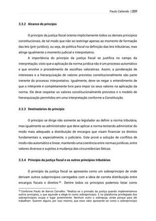 Paulo Caliendo | 231
3.3.2 Alcance do princípio
O princípio da justiça fiscal orienta implicitamente todos os demais princípios
constitucionais, de tal modo que não se restringe apenas ao momento de formação
das leis (pré-jurídico), ou seja, de política fiscal na definição das leis tributárias, mas
atinge igualmente o momento judicial e interpretativo.
A importância do princípio da justiça fiscal se justifica no campo da
interpretação, visto que a aplicação da norma jurídica não é um processo automático
e que envolve o procedimento de escolhas valorativas. Assim, a ponderação de
interesses e a hierarquização de valores previstos constitucionalmente são parte
inerente do processo interpretativo. Igualmente, deve-se negar o entendimento de
que o intérprete é completamente livre para impor os seus valores na aplicação da
norma. Ele deve respeitar os valores constitucionalmente previstos e o modelo de
hierarquização permitidos em uma interpretação conforme a Constituição.
3.3.3 Destinatários do princípio
O princípio se dirige não somente ao legislador ao definir a norma tributária,
mas igualmente ao administrador que deve aplicar a norma tentando administrar do
modo mais adequado a distribuição de encargos que visam financiar os direitos
fundamentais e, especialmente, o judiciário. Este provê a solução de conflitos de
modo não automático e linear, mantendo uma coerência entre normas jurídicas, entre
valores diversos e sujeitos à mudança das circunstâncias fáticas.
3.3.4 Princípio da justiça fiscal e os outros princípios tributários
O princípio da justiça fiscal se apresenta como um sobreprincípio de onde
derivam outros subprincípios carregados com a ideia de correta distribuição entre
encargos fiscais e direitos 30 . Dentre todos os princípios podemos listar como
30
Conforme Paulo de Barros Carvalho: “Realiza-se o primado da justiça quando implementamos
outros princípios, o que equivale a elegê-lo como sobreprincípio. E na plataforma privilegiada dos
sobreprincípios ocupa o lugar preeminente. Nenhum outro o sobrepuja, ainda porque para ele
trabalham. Querem alguns, por isso mesmo, que esse valor apresente-se como o sobreprincípio
 
