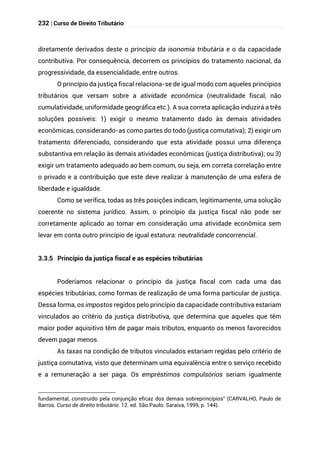 232 | Curso de Direito Tributário
diretamente derivados deste o princípio da isonomia tributária e o da capacidade
contributiva. Por consequência, decorrem os princípios do tratamento nacional, da
progressividade, da essencialidade, entre outros.
O princípio da justiça fiscal relaciona-se de igual modo com aqueles princípios
tributários que versam sobre a atividade econômica (neutralidade fiscal, não
cumulatividade, uniformidade geográfica etc.). A sua correta aplicação induzirá a três
soluções possíveis: 1) exigir o mesmo tratamento dado às demais atividades
econômicas, considerando-as como partes do todo (justiça comutativa); 2) exigir um
tratamento diferenciado, considerando que esta atividade possui uma diferença
substantiva em relação às demais atividades econômicas (justiça distributiva); ou 3)
exigir um tratamento adequado ao bem comum, ou seja, em correta correlação entre
o privado e a contribuição que este deve realizar à manutenção de uma esfera de
liberdade e igualdade.
Como se verifica, todas as três posições indicam, legitimamente, uma solução
coerente no sistema jurídico. Assim, o princípio da justiça fiscal não pode ser
corretamente aplicado ao tomar em consideração uma atividade econômica sem
levar em conta outro princípio de igual estatura: neutralidade concorrencial.
3.3.5 Princípio da justiça fiscal e as espécies tributárias
Poderíamos relacionar o princípio da justiça fiscal com cada uma das
espécies tributárias, como formas de realização de uma forma particular de justiça.
Dessa forma, os impostos regidos pelo princípio da capacidade contributiva estariam
vinculados ao critério da justiça distributiva, que determina que aqueles que têm
maior poder aquisitivo têm de pagar mais tributos, enquanto os menos favorecidos
devem pagar menos.
As taxas na condição de tributos vinculados estariam regidas pelo critério de
justiça comutativa, visto que determinam uma equivalência entre o serviço recebido
e a remuneração a ser paga. Os empréstimos compulsórios seriam igualmente
fundamental, construído pela conjunção eficaz dos demais sobreprincípios” (CARVALHO, Paulo de
Barros. Curso de direito tributário. 12. ed. São Paulo: Saraiva, 1999, p. 144).
 