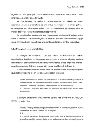 Paulo Caliendo | 233
regidos por este princípio. Assim existiria uma correlação direta entre o valor
emprestado e o valor a ser devolvido.
As contribuições de melhoria corresponderiam ao critério de justiça
reparativa. Assim o proprietário de um imóvel beneficiado com obras públicas
deveria pagar um tributo para evitar o seu enriquecimento privado por meio da
fruição das obras realizadas com recursos públicos.
As contribuições sociais estariam vinculadas de modo geral à ideia de justiça
social. A referência a determinado grupo, ou seja, em relação a cada indivíduo do grupo
social beneficiado corresponderia a uma contraprestação de sentido comutativo.
3.3.6 Princípio da isonomia tributária
O princípio da isonomia é um dos pilares fundamentais do sistema
constitucional brasileiro e é impossível compreender o sistema tributário nacional
sem ressaltar a relevância deste para todo ordenamento. Ele se dirige não apenas a
garantir a igualdade de todos perante a lei, mas a igualdade de todos na lei.
O seu fundamento constitucional pode ser encontrado no próprio princípio da
igualdade, previsto na CF em seu art. 5º, que assim preceitua:
Art. 5º Todos são iguais perante a lei, sem distinção de qualquer natureza, garantindo-se
aos brasileiros e aos estrangeiros residentes no País a inviolabilidade do direito à vida, à
liberdade, à igualdade, à segurança e à propriedade, nos termos seguintes:
I – homens e mulheres são iguais em direitos e obrigações, nos termos desta
Constituição.
O princípio da isonomia tributária está, por sua vez, previsto no art. 150, II, da
CF/88, que determina:
Art. 150. Sem prejuízo de outras garantias asseguradas ao contribuinte, é vedado à União,
aos Estados, ao Distrito Federal e aos Municípios:
[...]
II – instituir tratamento desigual entre contribuintes que se encontrem em situação
equivalente, proibida qualquer distinção em razão de ocupação profissional ou função
 