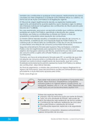 SABER M
36 Noções de Direito Tributário - Luciane Schulz Fonseca
também dos contribuintes e quaisquer outras pessoas, relativamente aos danos
causados ao meio ambiente e a qualquer outro interesse difuso ou coletivo, na
forma da Lei de Ação Civil Pública e da legislação vigente.
O Tribunal de origem legitimamente decidiu as argüições trazidas pela
agravante, principalmente quando explicitou que a Apadeco agiu na defesa
dos interesses individuais homogêneos dos contribuintes do tributo previsto pelo
Decreto-lei nº 2.288/86.
No caso examinado, procurava -se rescindir acórdão que confirmou sentença
proferida em Ação Civil Pública, permitindo a devolução dos valores
recolhidos, por todos os contribuintes no Estado do Paraná, a título do
empréstimo compulsório sobre aquisição de combustíveis.
O ministro Gilmar Mendes ressaltou a inexistência de relação de consumo, e,
tão-somente, a existência de uma imposição legal do Poder Público na
cobrança de um tributo feita ao contribuinte, e não de um ato do fornecedor
a caracterizar uma relação de consumo (consumidor-fornecedor).
Segundo entendimento firmado pelo Supremo Tribunal Federal, o Ministério
Público não tem legitimidade para apresentar Ação Civil Pública com o
objetivo de impugnar cobrança de tributos, exatamente por não existir relação
de consumo entre o sujeito ativo (Poder Público) e o sujeito passivo
(contribuinte).
"Portanto, em face do entendimento firmado pelo STF, no sentido de que não
há relação de consumo entre o contribuinte de um tributo e o Poder Público,
também se mostra inviável a legitimação de Associação, que tem como
finalidade estatutariamente prevista apresentar Ação Civil Pública na defesa
de contribuintes", disse Gilmar Mendes.
Ao final do julgamento, o ministro deu provimento ao Agravo Regimental no
Agravo de Instrumento, para dar provimento ao Recurso Extraordinário e julgar
procedente a Ação Rescisória ajuizada pela União.
Fonte: www.stf.gov.br
Para saber mais acerca do Empréstimo Compulsório leia:
ROLIM, Aílson Francisco. Empréstimos compulsórios:
natureza jurídica no vigente sistema constitucional. Jus
Navigandi, Teresina, ano 5, n. 47, nov. 2000. Disponível em:
<http://jus2.uol.com.br/doutrina/texto.asp?id=1419
Síntese das espécies tributárias:
Imposto: não há nenhuma ação por parte do Estado;
Taxa: há uma atividade do Estado, seja poder de
polícia (fiscalização) seja realização de serviço público;
Contribuição de melhoria: realização de uma obra
pública pelo Estado e valorização do imóvel;
Contribuições especiais: especiais e de seguridade
social;
Empréstimo compulsório: despesas extraordinárias;
ingresso temporário de recursos.
 