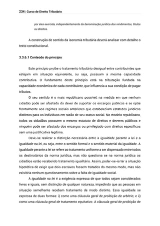 234 | Curso de Direito Tributário
por eles exercida, independentemente da denominação jurídica dos rendimentos, títulos
ou direitos.
A construção de sentido da isonomia tributária deverá analisar com detalhe o
texto constitucional.
3.3.6.1 Conteúdo do princípio
Este princípio proíbe o tratamento tributário desigual entre contribuintes que
estejam em situação equivalente, ou seja, possuam a mesma capacidade
contributiva. O fundamento deste princípio está na tributação fundada na
capacidade econômica de cada contribuinte, que influencia a sua condição de pagar
tributos.
O seu sentido é o mais republicano possível, na medida em que nenhum
cidadão pode ser afastado do dever de suportar os encargos públicos e se opõe
frontalmente aos regimes sociais anteriores que estabeleciam estatutos jurídicos
distintos para os indivíduos em razão de seu status social. No modelo republicano,
todos os cidadãos possuem o mesmo estatuto de direitos e deveres públicos e
ninguém pode ser afastado dos encargos ou privilegiado com direitos específicos
sem uma justificativa legítima.
Deve-se realizar a distinção necessária entre a igualdade perante a lei e a
igualdade na lei, ou seja, entre o sentido formal e o sentido material da igualdade. A
igualdade perante a lei se refere ao tratamento uniforme a ser dispensado entre todos
os destinatários da norma jurídica, mas não questiona se na norma jurídica os
cidadãos estão recebendo tratamento igualitário. Assim, poder-se-ia ter a situação
hipotética de exigir que dois escravos fossem tratados do mesmo modo, mas não
exisitiria nenhum questionamento sobre a falta de igualdade social.
A igualdade na lei é a exigência expressa de que todos sejam considerados
livres e iguais, sem distinção de qualquer natureza, impedindo que as pessoas em
situação semelhante recebam tratamento de modo distinto. Essa igualdade se
expressa de duas formas: i) como uma cláusula geral de proibição de arbítrio; e ii)
como uma cláusula geral de tratamento equitativo. A cláusula geral de proibição de
 