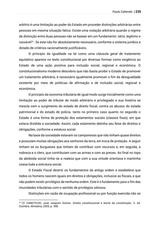 Paulo Caliendo | 235
arbítrio é uma limitação ao poder do Estado em proceder distinções arbitrárias entre
pessoas em mesma situação fática. Existe uma violação arbitrária quando o regime
de distinção entre duas pessoas não se basear em um fundamento: sério, legítimo e
razoável31. Se este não for absolutamente necessário, conforme o sistema jurídico e
dotado de critérios racionalmente justificáveis.
O princípio da igualdade na lei como uma cláusula geral de tratamento
equitativo aparece no texto constitucional por diversas formas como exigência ao
Estado de uma ação positiva para inclusão social, regional e econômica. O
constitucionalismo moderno descobriu que não basta proibir o Estado de promover
um tratamento arbitrário, é necessário igualmente promover o fim da desigualdade
existente por meio de políticas de afirmação e de inclusão social, regional e
econômica.
O princípio da isonomia tributária de igual modo surge inicialmente como uma
limitação ao poder de tributar de modo arbitrário e privilegiado e sua história se
mescla com o surgimento do estado de direito fiscal, contra os abusos do estado
patrimonial e do estado de polícia. tanto no primeiro caso quanto no segundo o
Estado é uma forma de proteção dos estamentos sociais (classes fixas), em que
estava dividida a sociedade. Assim, cada estamento detinha seu feixe de direitos e
obrigações, conforme a estatura social.
Na base da sociedade estavam os camponeses que não tinham quase direitos
e possuíam muitas obrigações aos senhores da terra, em troca de proteção. A seguir
tinham-se os burgueses que tinham de contribuir com recursos e, em seguida, a
nobreza e o clero, que contribuíam com as armas e com as preces. Ao final no topo
da abóboda social tinha-se a realeza que com a sua virtude orientava e mantinha
coesa toda a estrutura social.
O Estado Fiscal destrói os fundamentos da antiga ordem e estabelece que
todos os homens nascem iguais em direitos e obrigações, inclusive as fiscais, e que
não podem existir privilégios de nenhuma ordem. Este é o fundamento para o fim das
imunidades tributárias com o sentido de privilégios odiosos.
Distinções em razão de ocupação profissional ou por função exercida não se
31
Cf. CANOTILHO, José Joaquim Gomes. Direito constitucional e teoria da constituição. 3. ed.
Coimbra: Almedina, 2003, p. 398.
 