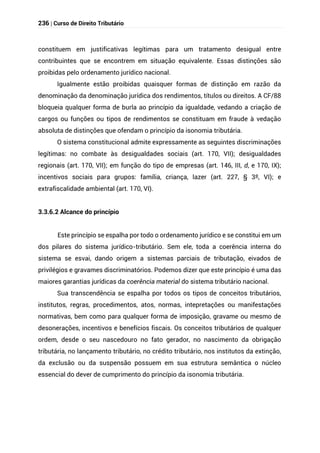 236 | Curso de Direito Tributário
constituem em justificativas legítimas para um tratamento desigual entre
contribuintes que se encontrem em situação equivalente. Essas distinções são
proibidas pelo ordenamento jurídico nacional.
Igualmente estão proibidas quaisquer formas de distinção em razão da
denominação da denominação jurídica dos rendimentos, títulos ou direitos. A CF/88
bloqueia qualquer forma de burla ao princípio da igualdade, vedando a criação de
cargos ou funções ou tipos de rendimentos se constituam em fraude à vedação
absoluta de distinções que ofendam o princípio da isonomia tributária.
O sistema constitucional admite expressamente as seguintes discriminações
legítimas: no combate às desigualdades sociais (art. 170, VII); desigualdades
regionais (art. 170, VII); em função do tipo de empresas (art. 146, III, d, e 170, IX);
incentivos sociais para grupos: família, criança, lazer (art. 227, § 3º, VI); e
extrafiscalidade ambiental (art. 170, VI).
3.3.6.2 Alcance do princípio
Este princípio se espalha por todo o ordenamento jurídico e se constitui em um
dos pilares do sistema jurídico-tributário. Sem ele, toda a coerência interna do
sistema se esvai, dando origem a sistemas parciais de tributação, eivados de
privilégios e gravames discriminatórios. Podemos dizer que este princípio é uma das
maiores garantias jurídicas da coerência material do sistema tributário nacional.
Sua transcendência se espalha por todos os tipos de conceitos tributários,
institutos, regras, procedimentos, atos, normas, intepretações ou manifestações
normativas, bem como para qualquer forma de imposição, gravame ou mesmo de
desonerações, incentivos e benefícios fiscais. Os conceitos tributários de qualquer
ordem, desde o seu nascedouro no fato gerador, no nascimento da obrigação
tributária, no lançamento tributário, no crédito tributário, nos institutos da extinção,
da exclusão ou da suspensão possuem em sua estrutura semântica o núcleo
essencial do dever de cumprimento do princípio da isonomia tributária.
 