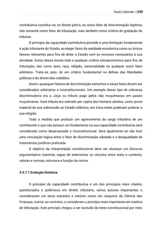 Paulo Caliendo | 239
contributiva constitui-se, no direito pátrio, no único fator de discriminação legítima,
não somente como fator de tributação, mas também como critério de gradação de
tributos.
O princípio da capacidade contributiva procede a uma limitação fundamental
à ação tributante do Estado, ao eleger fatos da realidade econômica como os únicos
fatores relevantes para fins de dotar o Estado com os recursos necessários à sua
atividade. Exclui dessa monta todo e qualquer critério extraeconômico para fins de
tributação, tais como sexo, raça, religião, nacionalidade ou qualquer outro fator
arbitrário. Trata-se, pois, de um critério fundamental na defesa das liberdades
públicas e do direito dos cidadãos.
Assim, quaisquer fatores de discriminação estranhos a esses fatos devem ser
considerados arbitrários e inconstitucionais. Um exemplo desse tipo de cobrança
discriminatória era a Jizya ou tributo pago pelos não muçulmanos em países
muçulmanos. Esse tributo era cobrado per capita dos homens adultos, como prova
material de sua submissão ao Estado Islâmico, em troca estes poderiam praticar a
sua religião.
Toda a medida que produzir um agravamento da carga tributária de um
contribuinte e que não possuir um fundamento na sua capacidade contributiva será
considerado como desarrazoado e inconstitucional. Será igualmente se não tiver
uma vinculação lógica entre o fator de discriminação adotado e a desigualdade de
tratamentos jurídicos praticada.
O objetivo da interpretação constitucional deve ser alcançar um discurso
argumentativo coerente, capaz de exteriorizar os vínculos entre texto e contexto;
valores e normas; estrutura e função da norma.
3.3.7.1 Evolução histórica
O princípio da capacidade contributiva é um dos princípios mais citados,
questionados e polêmicos em direito tributário, vários autores importantes o
consideraram um tema estranho e mesmo como um resquício da Ciência das
Finanças, outros, ao contrário, o consideram o princípio mais importante em matéria
de tributação. Este princípio chegou a ser excluído do texto constitucional por meio
 