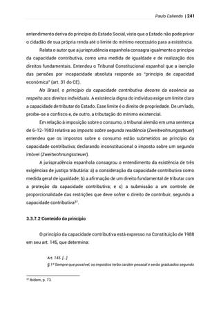 Paulo Caliendo | 241
entendimento deriva do princípio do Estado Social, visto que o Estado não pode privar
o cidadão de sua própria renda até o limite do mínimo necessário para a existência.
Relata o autor que a jurisprudência espanhola consagra igualmente o princípio
da capacidade contributiva, como uma medida de igualdade e de realização dos
direitos fundamentais. Entendeu o Tribunal Constitucional espanhol que a isenção
das pensões por incapacidade absoluta responde ao “principio de capacidad
económica” (art. 31 do CE).
No Brasil, o princípio da capacidade contributiva decorre da essência ao
respeito aos direitos individuais. A existência digna do indivíduo exige um limite claro
a capacidade de tributar do Estado. Esse limite é o direito de propriedade. De um lado,
proíbe-se o confisco e, de outro, a tributação do mínimo existencial.
Em relação à imposição sobre o consumo, o tribunal alemão em uma sentença
de 6-12-1983 relativa ao imposto sobre segunda residência (Zweitwohnungssteuer)
entendeu que os impostos sobre o consumo estão submetidos ao princípio da
capacidade contributiva, declarando inconstitucional o imposto sobre um segundo
imóvel (Zweitwohnungssteuer).
A jurisprudência espanhola consagrou o entendimento da existência de três
exigências de justiça tributária: a) a consideração da capacidade contributiva como
medida geral de igualdade; b) a afirmação de um direito fundamental de tributar com
a proteção da capacidade contributiva; e c) a submissão a um controle de
proporcionalidade das restrições que deve sofrer o direito de contribuir, segundo a
capacidade contributiva37.
3.3.7.2 Conteúdo do princípio
O princípio da capacidade contributiva está expresso na Constituição de 1988
em seu art. 145, que determina:
Art. 145. [...]
§ 1º Sempre que possível, os impostos terão caráter pessoal e serão graduados segundo
37
Ibidem, p. 73.
 
