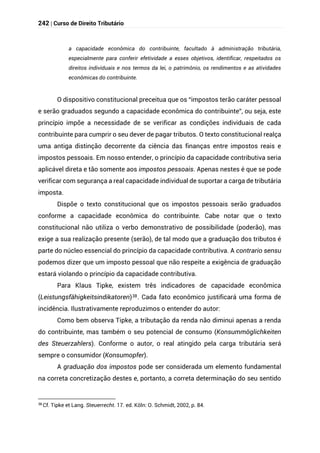 242 | Curso de Direito Tributário
a capacidade econômica do contribuinte, facultado à administração tributária,
especialmente para conferir efetividade a esses objetivos, identificar, respeitados os
direitos individuais e nos termos da lei, o patrimônio, os rendimentos e as atividades
econômicas do contribuinte.
O dispositivo constitucional preceitua que os “impostos terão caráter pessoal
e serão graduados segundo a capacidade econômica do contribuinte”, ou seja, este
princípio impõe a necessidade de se verificar as condições individuais de cada
contribuinte para cumprir o seu dever de pagar tributos. O texto constitucional realça
uma antiga distinção decorrente da ciência das finanças entre impostos reais e
impostos pessoais. Em nosso entender, o princípio da capacidade contributiva seria
aplicável direta e tão somente aos impostos pessoais. Apenas nestes é que se pode
verificar com segurança a real capacidade individual de suportar a carga de tributária
imposta.
Dispõe o texto constitucional que os impostos pessoais serão graduados
conforme a capacidade econômica do contribuinte. Cabe notar que o texto
constitucional não utiliza o verbo demonstrativo de possibilidade (poderão), mas
exige a sua realização presente (serão), de tal modo que a graduação dos tributos é
parte do núcleo essencial do princípio da capacidade contributiva. A contrario sensu
podemos dizer que um imposto pessoal que não respeite a exigência de graduação
estará violando o princípio da capacidade contributiva.
Para Klaus Tipke, existem três indicadores de capacidade econômica
(Leistungsfähigkeitsindikatoren)38. Cada fato econômico justificará uma forma de
incidência. Ilustrativamente reproduzimos o entender do autor:
Como bem observa Tipke, a tributação da renda não diminui apenas a renda
do contribuinte, mas também o seu potencial de consumo (Konsummöglichkeiten
des Steuerzahlers). Conforme o autor, o real atingido pela carga tributária será
sempre o consumidor (Konsumopfer).
A graduação dos impostos pode ser considerada um elemento fundamental
na correta concretização destes e, portanto, a correta determinação do seu sentido
38
Cf. Tipke et Lang. Steuerrecht. 17. ed. Köln: O. Schmidt, 2002, p. 84.
 