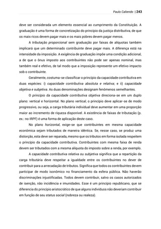 Paulo Caliendo | 243
deve ser considerada um elemento essencial ao cumprimento da Constituição. A
graduação é uma forma de concretização do princípio da justiça distributiva, de que
os mais ricos devem pagar mais e os mais pobres devem pagar menos.
A tributação proporcional sem graduação por faixas de alíquotas também
implicará que um determinado contribuinte deve pagar mais. A diferença está na
intensidade da imposição. A exigência de graduação impõe uma condição adicional,
a de que o ônus imposto aos contribuintes não pode ser apenas nominal, mas
também real e efetivo, de tal modo que a imposição represente um efetivo impacto
sob o contribuinte.
Geralmente, costuma-se classificar o princípio da capacidade contributiva em
duas espécies: i) capacidade contributiva absoluta e relativa; e ii) capacidade
objetiva e subjetiva. As duas denominações designam fenômenos semelhantes.
O princípio da capacidade contributiva objetiva direciona-se em um duplo
plano: vertical e horizontal. No plano vertical, o princípio deve aplicar-se de modo
progressivo, ou seja, a carga tributária individual deve aumentar em uma proporção
maior ao incremento de riqueza disponível. A existência de faixas de tributação (p.
ex.: no IRPF) é uma forma de aplicação deste caso.
No plano horizontal, exige-se que contribuintes em mesma capacidade
econômica sejam tributados de maneira idêntica. Se, nesse caso, se produz uma
distorção, esta deve ser reparada, mesmo que os tributos em forma isolada respeitem
o princípio da capacidade contributiva. Contribuintes com mesma faixa de renda
devem ser tributados com a mesma alíquota do imposto sobre a renda, por exemplo.
A capacidade contributiva relativa ou subjetiva significa que a repartição da
carga tributária deve respeitar a igualdade entre os contribuintes no dever de
contribuir para a arrecadação de tributos. Significa que todos os contribuintes devem
participar de modo isonômico no financiamento da esfera pública. Não haverão
discriminações injustificadas. Todos devem contribuir, salvo os casos autorizados
de isenção, não incidência e imunidades. Esse é um princípio republicano, que se
diferencia do princípio aristocrático de que alguns indivíduos não deveriam contribuir
em função de seu status social (nobreza ou realeza).
 
