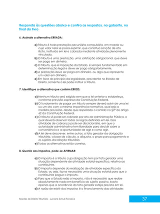 37
Noções de Direito Tributário - Luciane Schulz Fonseca
Responda às questões abaixo e confira as respostas, no gabarito, no
final do livro
6. Assinale a alternativa ERRADA:
a) Tributo é toda prestação pecuniária compulsória, em moeda ou
cujo valor nela se possa exprimir, que constitua sanção de ato
ilícito, instituída em lei e cobrada mediante atividade plenamente
vinculada.
b) O tributo é uma prestação, uma satisfação obrigacional, que deve
ser paga em dinheiro.
c) O tributo, que é imposição do Estado, é sempre fundamentado em
determinação legal e deve ser pago obrigatoriamente.
d) A prestação deve ser paga em dinheiro, ou algo que represente
um valor em dinheiro.
e) Em face do princípio da legalidade, prevalente no Estado de
Direito, somente a lei pode instituir o tributo.
7. Identifique a alternativa que contém ERROS:
a) Nenhum tributo será exigido sem que a lei anterior o estabeleça,
conforme previsão expressa da Constituição Federal.
b) O fundamento de pagar um tributo sempre deverá advir de uma lei
ou um ato com a mesma imponência normativa, qual seja a
medida provisória, desde que respeitado o contido no §2º do artigo
62 da Constituição Federal.
c) O tributo só pode ser cobrado por ato da Administração Pública, o
qual deverá observar todas as regras definidas em lei. Essa
atividade de cobrança pode ser discricionária, em que a
autoridade administrativa tem liberdade para decidir sobre a
conveniência e a oportunidade de agir e como agir.
d) A lei deve descrever, entre outros, o fato gerador da obrigação
tributária, a base de cálculo, a alíquota, o prazo para pagamento e
os sujeitos da relação tributária.
e) Todas as alternativas estão corretas.
8. Quanto aos impostos, pode-se AFIRMAR:
a) O imposto é o tributo cuja obrigação tem por fato gerador uma
situação dependente de atividade estatal específica, relativa ao
contribuinte.
b) O imposto depende da realização de atividade específica do
Estado, ou seja, faz-se necessário uma atuação estatal para que o
contribuinte pague o imposto.
c) Para que o Estado exija o imposto, não é necessário que realize
absolutamente nada em benefício do sujeito passivo, basta
apenas que a ocorrência do fato gerador esteja prevista em lei.
d) A razão de existir dos impostos é o financiamento das atividades
 