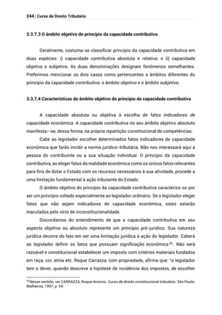 244 | Curso de Direito Tributário
3.3.7.3 O âmbito objetivo do princípio da capacidade contributiva
Geralmente, costuma-se classificar princípio da capacidade contributiva em
duas espécies: i) capacidade contributiva absoluta e relativa; e ii) capacidade
objetiva e subjetiva. As duas denominações designam fenômenos semelhantes.
Preferimos mencionar os dois casos como pertencentes a âmbitos diferentes do
princípio da capacidade contributiva: o âmbito objetivo e o âmbito subjetivo.
3.3.7.4 Características do âmbito objetivo do princípio da capacidade contributiva
A capacidade absoluta ou objetiva à escolha de fatos indicadores de
capacidade econômica. A capacidade contributiva no seu âmbito objetivo absoluto
manifesta--se, dessa forma, na própria repartição constitucional de competências.
Cabe ao legislador escolher determinados fatos indicadores de capacidade
econômica que farão incidir a norma jurídico-tributária. Não nos interessará aqui a
pessoa do contribuinte ou a sua situação individual. O princípio da capacidade
contributiva, ao eleger fatos da realidade econômica como os únicos fatos relevantes
para fins de dotar o Estado com os recursos necessários à sua atividade, procede a
uma limitação fundamental à ação tributante do Estado.
O âmbito objetivo do princípio da capacidade contributiva caracteriza-se por
ser um princípio voltado especialmente ao legislador ordinário. Se o legislador eleger
fatos que não sejam indicadores de capacidade econômica, estes estarão
maculados pelo vício de inconstitucionalidade.
Discordamos do entendimento de que a capacidade contributiva em seu
aspecto objetivo ou absoluto represente um princípio pré-jurídico. Sua natureza
jurídica decorre do fato em ser uma limitação jurídica à ação do legislador. Caberá
ao legislador definir os fatos que possuam significação econômica39 . Não será
razoável e constitucional estabelecer um imposto com critérios materiais fundados
em raça, cor, etnia etc. Roque Carrazza, com propriedade, afirma que: “o legislador
tem o dever, quando descreve a hipótese de incidência dos impostos, de escolher
39
Nesse sentido, ver CARRAZZA, Roque Antonio. Curso de direito constitucional tributário. São Paulo:
Malheiros, 1997, p. 64.
 