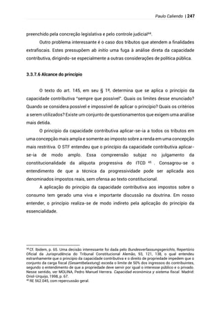 Paulo Caliendo | 247
preenchido pela concreção legislativa e pelo controle judicial44.
Outro problema interessante é o caso dos tributos que atendem a finalidades
extrafiscais. Estes pressupõem ab initio uma fuga à análise direta da capacidade
contributiva, dirigindo-se especialmente a outras considerações de política pública.
3.3.7.6 Alcance do princípio
O texto do art. 145, em seu § 1º, determina que se aplica o princípio da
capacidade contributiva “sempre que possível”. Quais os limites desse enunciado?
Quando se considera possível e impossível de aplicar o princípio? Quais os critérios
a serem utilizados? Existe um conjunto de questionamentos que exigem uma análise
mais detida.
O princípio da capacidade contributiva aplicar-se-ia a todos os tributos em
uma concepção mais ampla e somente ao imposto sobre a renda em uma concepção
mais restritiva. O STF entendeu que o princípio da capacidade contributiva aplicar-
se-ia de modo amplo. Essa compreensão subjaz no julgamento da
constitucionalidade da alíquota progressiva do ITCD 45 . Consagrou-se o
entendimento de que a técnica da progressividade pode ser aplicada aos
denominados impostos reais, sem ofensa ao texto constitucional.
A aplicação do princípio da capacidade contributiva aos impostos sobre o
consumo tem gerado uma viva e importante discussão na doutrina. Em nosso
entender, o princípio realiza-se de modo indireto pela aplicação do princípio da
essencialidade.
44
Cf. Ibidem, p. 65. Uma decisão interessante foi dada pelo Bundesverfassungsgerichts, Repertório
Oficial da Jurisprudência do Tribunal Constitucional Alemão, 93, 121, 138, o qual entendeu
estranhamente que o princípio da capacidade contributiva e o direito de propriedade impedem que o
conjunto da carga fiscal (Gesamtbelastung) exceda o limite de 50% dos ingressos do contribuintes,
segundo o entendimento de que a propriedade deve servir por igual o interesse público e o privado.
Nesse sentido, ver MOLINA, Pedro Manuel Herrera. Capacidad económica y sistema fiscal. Madrid:
Oriol-Urquijo, 1998, p. 67.
45
RE 562.045, com repercussão geral.
 