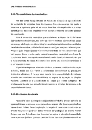 248 | Curso de Direito Tributário
3.3.7.7 Da possibilidade dos impostos fixos
Um dos temas mais polêmicos em matéria de tributação é a possibilidade
de instituição de impostos fixos. Os impostos fixos são aqueles nos quais o
montante é apontado pela lei, de modo invariável desrespeitando o preceito
constitucional de que os impostos devem atentar ao máximo ao caráter pessoal
do contribuinte.
Esse é o caso dos municípios que estabelecem a alíquota de ISS incidente
sobre determinados serviços, tais como os serviços médicos e advocatícios. Esses
geralmente são fixados em lei municipal em x unidades (salários mínimos, unidades
de referência municipal, unidades fiscais, entre outros) por ano, para cada advogado.
Alega-se que o imposto padece de inconstitucionalidade, por ferir a exigência de que
os impostos devem revestir caráter pessoal e respeitar a capacidade econômica do
contribuinte. Assim, o advogado recém-formado será tributado da mesma forma que
o mais renomado da cidade. Não cremos que exista uma inconstitucionalidade a
priori no presente caso.
Especialmente porque atividades distintas podem ter critérios de tributação
distintos, desde que não violem a neutralidade concorrencial ou provoquem
distinções arbitrárias. O mesmo caso ocorria com a possibilidade de inclusão
somente dos escritórios de contabilidade no regime de apuração do Simples
Nacional. Afastava-se a possibilidade de opção por outras categorias de
profissionais liberais, mas sem ofender diretamente o princípio da isonomia e da
capacidade contributiva.
3.3.7.8 Destinatário do princípio
Questiona-se se o princípio da capacidade contributiva protege somente as
pessoas físicas e se somente nesse campo é que se pode falar de um exercício pleno
desse direito. Caberia falar da aplicação do respeito à capacidade contributiva no
âmbito das pessoas jurídicas? Estas deveriam ser protegidas de alguma forma?
Cremos que sim. Entendemos que é possível se aplicar o princípio da capacidade
tanto a pessoas jurídicas quanto a pessoas físicas. Um exemplo relevante está no
 